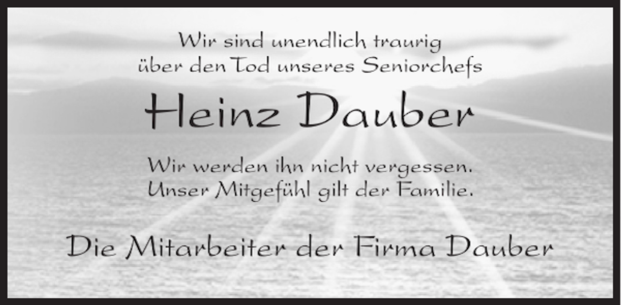 <p>Wir sind unendlich traurig<br />über den Tod unseres Seniorchefs</p><p>Heinz Dauber<br />Wir werden ihn nicht vergessen.<br />Unser Mitgefühl gilt der Familie.</p><p>Die Mitarbeiter der Firma Dauber</p>