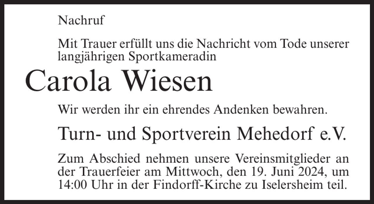 <p>Nachruf<br />Mit Trauer erfüllt uns die Nachricht vom Tode unserer<br />langjährigen Sportkameradin</p><p>Carola Wiesen<br />Wir werden ihr ein ehrendes Andenken bewahren.</p><p>Turn- und Sportverein Mehedorf e.V.<br />Zum Abschied nehmen unsere Vereinsmitglieder an<br />der Trauerfeier am Mittwoch, den 19. Juni 2024, um<br />14:00 Uhr in der Findorff-Kirche zu Iselersheim teil.</p>