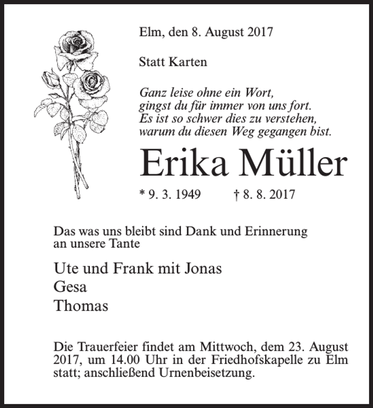 <p>Elm, den 8. August 2017<br />Statt Karten<br />Ganz leise ohne ein Wort,<br />gingst du für immer von uns fort.<br />Es ist so schwer dies zu verstehen,<br />warum du diesen Weg gegangen bist.</p><p>Erika Müller<br />* 9. 3. 1949 † 8. 8. 2017<br />Das was uns bleibt sind Dank und Erinnerung<br />an unsere Tante</p><p>Ute und Frank mit Jonas<br />Gesa<br />Thomas<br />Die Trauerfeier findet am Mittwoch, dem 23. August<br />2017, um 14.00 Uhr in der Friedhofskapelle zu Elm<br />statt; anschließend Urnenbeisetzung.</p>