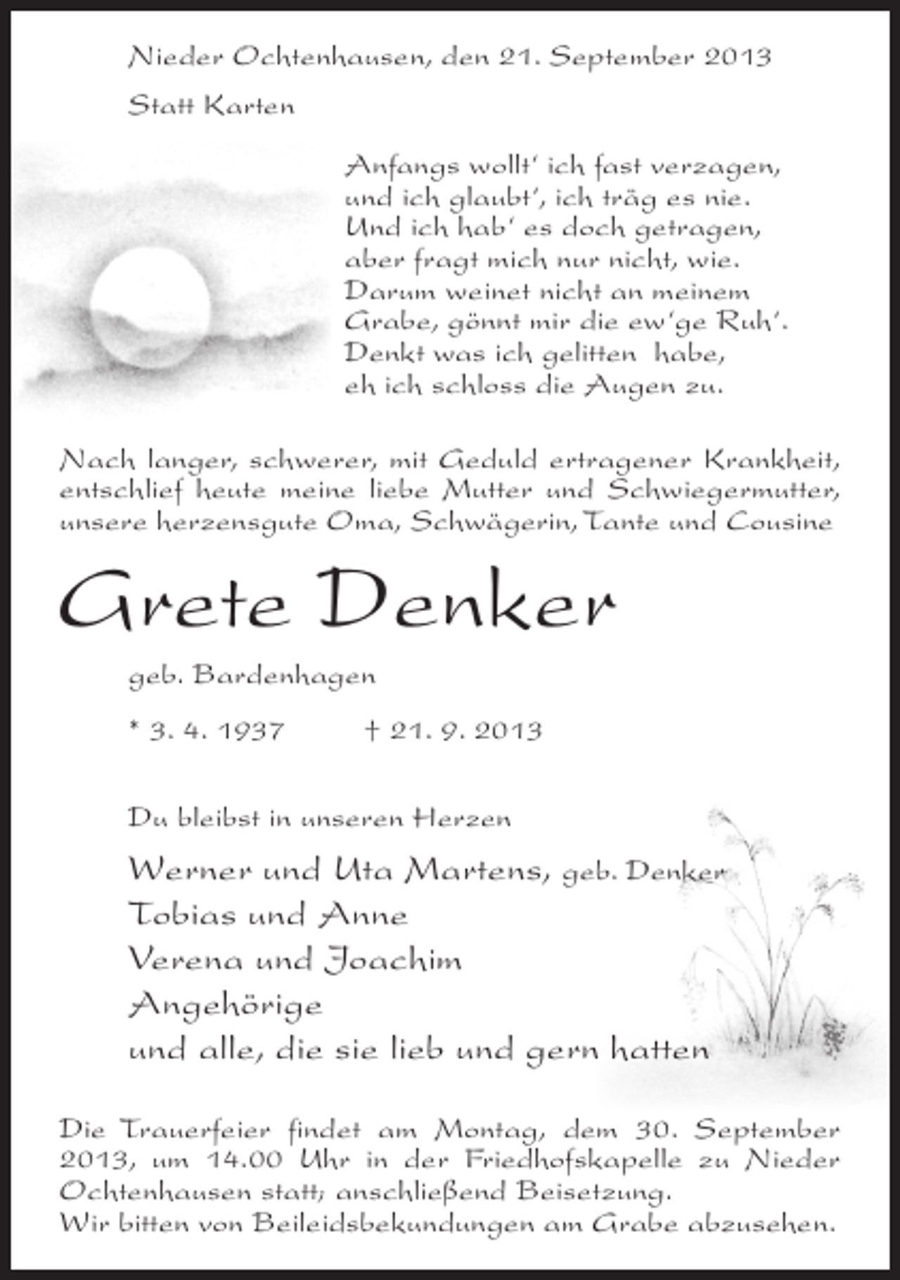 <p>Nieder Ochtenhausen, den 21. September 2013<br />Statt Karten<br />Anfangs wollt‘ ich fast verzagen,<br />und ich glaubt‘, ich träg es nie.<br />Und ich hab‘ es doch getragen,<br />aber fragt mich nur nicht, wie.<br />Darum weinet nicht an meinem<br />Grabe, gönnt mir die ew‘ge Ruh‘.<br />Denkt was ich gelitten habe,<br />eh ich schloss die Augen zu.<br />Nach langer, schwerer, mit Geduld ertragener Krankheit,<br />entschlief heute meine liebe Mutter und Schwiegermutter,<br />unsere herzensgute Oma, Schwägerin, Tante und Cousine</p><p>Grete Denker<br />geb. Bardenhagen<br />* 3. 4. 1937 † 21. 9. 2013<br />Du bleibst in unseren Herzen</p><p>Werner und Uta Martens, geb. Denker<br />Tobias und Anne<br />Verena und Joachim<br />Angehörige<br />und alle, die sie lieb und gern hatten<br />Die Trauerfeier findet am Montag, dem 30. September<br />2013, um 14.00 Uhr in der Friedhofskapelle zu Nieder<br />Ochtenhausen statt; an­ chließend Beisetzung.<br />s<br />Wir bitten von Beileidsbekundungen am Grabe abzusehen.</p>