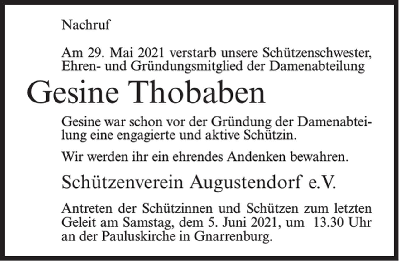 <p>Nachruf<br />Am 29. Mai 2021 verstarb unsere Schützenschwester,<br />Ehren- und Gründungsmitglied der Damenabteilung</p><p>Gesine Thobaben</p><p>Gesine war schon vor der Gründung der Damenabteilung eine engagierte und aktive Schützin.<br />Wir werden ihr ein ehrendes Andenken bewahren.</p><p>Schützenverein Augustendorf e.V.<br />Antreten der Schützinnen und Schützen zum letzten<br />Geleit am Samstag, dem 5. Juni 2021, um 13.30 Uhr<br />an der Pauluskirche in Gnarrenburg.</p>