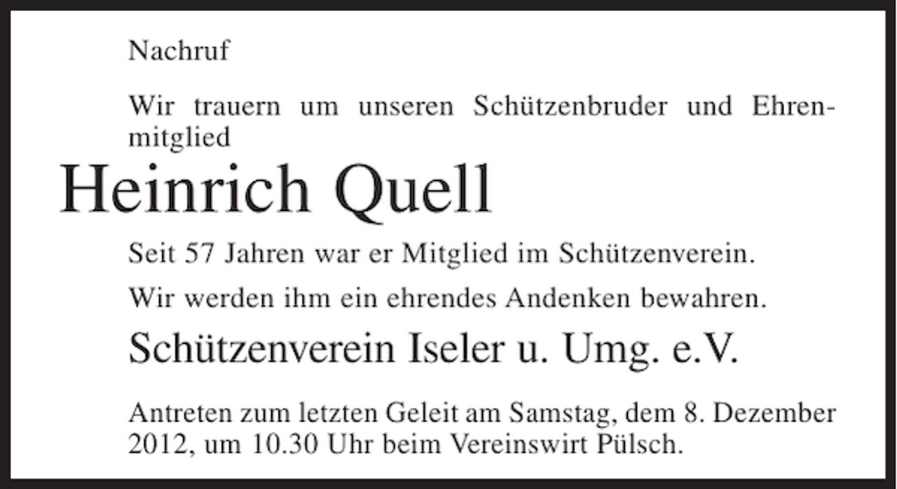<p>Nachruf<br />Wir trauern um unseren Schützenbruder und Ehrenmitglied</p><p>Heinrich Quell<br />Seit 57 Jahren war er Mitglied im Schützenverein.<br />Wir werden ihm ein ehrendes Andenken bewahren.</p><p>Schützenverein Iseler u. Umg. e.V.<br />Antreten zum letzten Geleit am Samstag, dem 8. Dezember<br />2012, um 10.30 Uhr beim Vereinswirt Pülsch.</p>