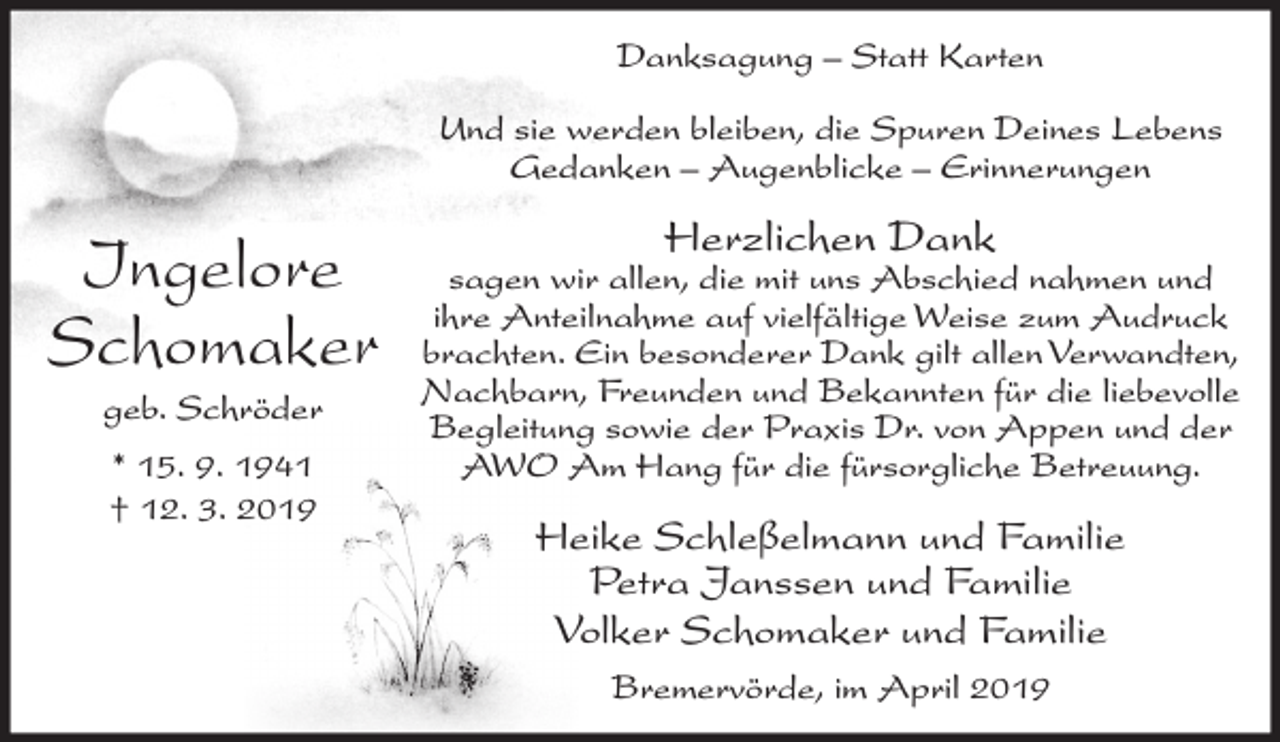<p>Danksagung – Statt Karten<br />Und sie werden bleiben, die Spuren Deines Lebens<br />Gedanken – Augenblicke – Erinnerungen</p><p>Ingelore<br />Schomaker<br />geb. Schröder<br />* 15. 9. 1941<br />† 12. 3. 2019</p><p>Herzlichen Dank</p><p>sagen wir allen, die mit uns Abschied nahmen und<br />ihre Anteilnahme auf vielfältige Weise zum Audruck<br />brachten. Ein besonderer Dank gilt allen Verwandten,<br />Nachbarn, Freunden und Bekannten für die liebevolle<br />Begleitung sowie der Praxis Dr. von Appen und der<br />AWO Am Hang für die fürsorgliche Betreuung.</p><p>Heike Schleßelmann und Familie<br />Petra Janssen und Familie<br />Volker Schomaker und Familie<br />Bremervörde, im April 2019</p>