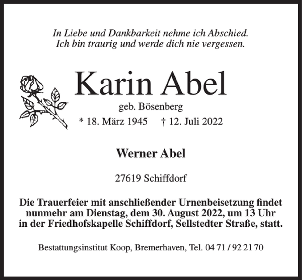<p>In Liebe und Dankbarkeit nehme ich Abschied.<br />Ich bin traurig und werde dich nie vergessen.</p><p>Karin Abel<br />geb. Bösenberg<br />* 18. März 1945 † 12. Juli 2022</p><p>Werner Abel<br />27619 Schiffdorf<br />Die<br />Trauerfeier<br />Urnenbeisetzungfindet<br />findet<br />Die<br />Trauerfeiermit<br />mitanschließender<br />anschließender Urnenbeisetzung<br />nunmehr<br />am Dienstag,<br />dem<br />30. August<br />2022,<br />umUhr<br />13 Uhr<br />am Dienstag,<br />dem 23.<br />August<br />2022, um<br />13.00<br />in der Friedhofskapelle<br />Schiffdorf,<br />Sellstedter<br />Straße, statt.<br />in der Friedhofskapelle<br />Schiffdorf<br />statt.<br />Bestattungsinstitut Koop, Bremerhaven, Tel. 04 71 / 91 70</p>