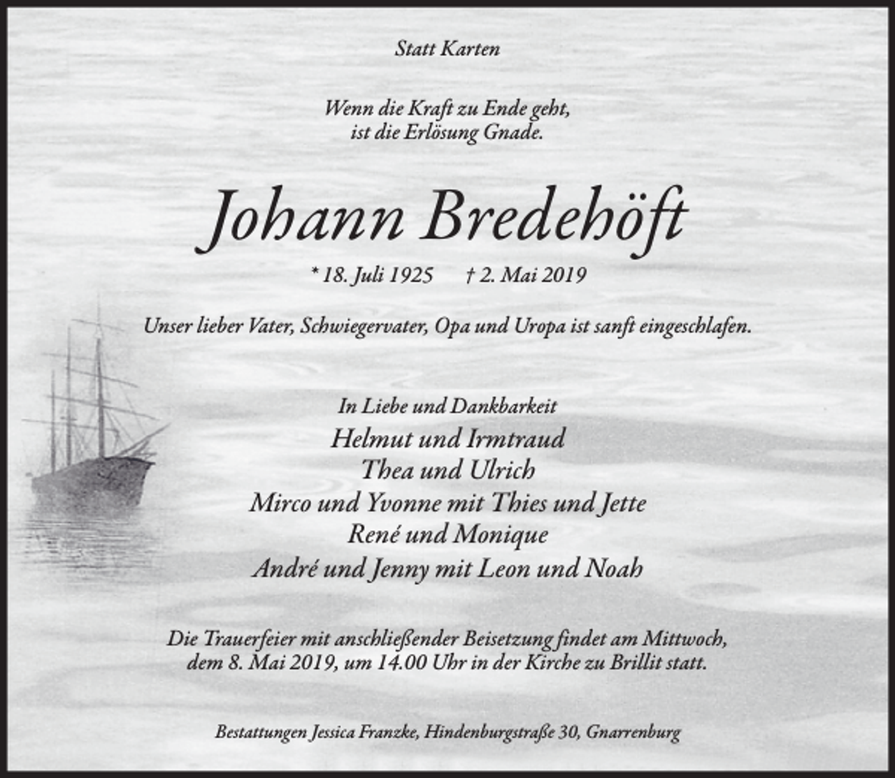 <p>Statt Karten<br />Wenn die Kraft zu Ende geht,<br />ist die Erlösung Gnade.</p><p>Johann Bredehöft<br />* 18. Juli 1925</p><p>† 2. Mai 2019</p><p>Unser lieber Vater, Schwiegervater, Opa und Uropa ist sanft eingeschlafen.<br />In Liebe und Dankbarkeit</p><p>Helmut und Irmtraud<br />Thea und Ulrich<br />Mirco und Yvonne mit Thies und Jette<br />René und Monique<br />André und Jenny mit Leon und Noah<br />Die Trauerfeier mit anschließender Beisetzung findet am Mittwoch,<br />dem 8. Mai 2019, um 14.00 Uhr in der Kirche zu Brillit statt.<br />Bestattungen Jessica Franzke, Hindenburgstraße 30, Gnarrenburg</p>