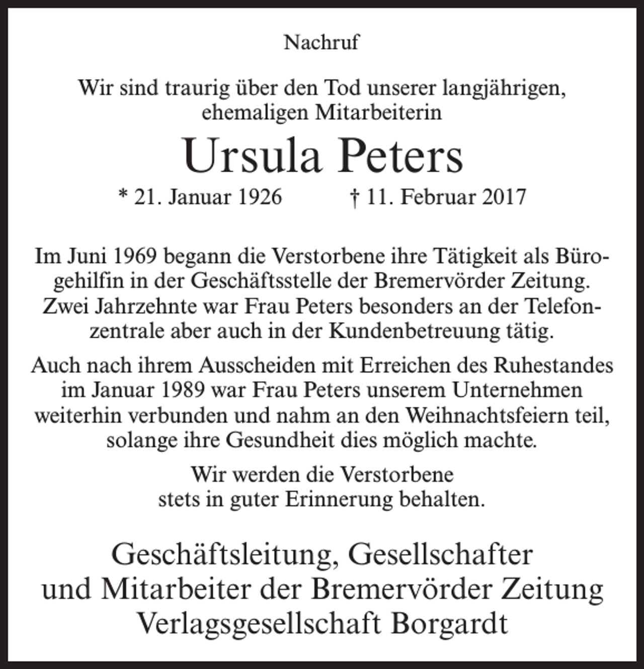 <p>Nachruf</p><p>Wir sind traurig über den Tod unserer langjährigen,<br />ehemaligen Mitarbeiterin</p><p>Ursula Peters</p><p>* 21. Januar 1926 † 11. Februar 2017<br />Im Juni 1969 begann die Verstorbene ihre Tätigkeit als Bürogehilfin in der Geschäftsstelle der Bremervörder Zeitung.<br />Zwei Jahrzehnte war Frau Peters besonders an der Telefonzentrale aber auch in der Kundenbetreuung tätig.<br />Auch nach ihrem Ausscheiden mit Erreichen des Ruhestandes<br />im Januar 1989 war Frau Peters unserem Unternehmen<br />weiterhin verbunden und nahm an den Weihnachtsfeiern teil,<br />solange ihre Gesundheit dies möglich machte.<br />Wir werden die Verstorbene<br />stets in guter Erinnerung behalten.</p><p>Geschäftsleitung, Gesellschafter<br />und Mitarbeiter der Bremervörder Zeitung<br />Verlagsgesellschaft Borgardt</p>