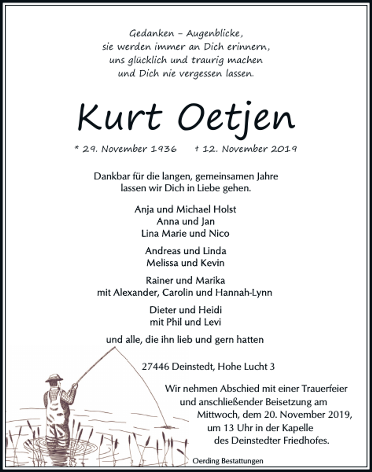 <p>Gedanken ‒ Augenblicke,<br />sie werden immer an Dich erinnern,<br />uns glücklich und traurig machen<br />und Dich nie vergessen lassen.</p><p>Kurt Oetjen</p><p>* 29. November 1936</p><p>† 12. November 2019</p><p>Dankbar für die langen, gemeinsamen Jahre<br />lassen wir Dich in Liebe gehen.</p><p>27446 Deinstedt, Hohe Lucht 3<br />Wir nehmen Abschied mit einer Trauerfeier<br />und anschließender Beisetzung am<br />Mittwoch, dem 20. November 2019,<br />um 13 Uhr in der Kapelle<br />des Deinstedter Friedhofes.<br />Oerding Bestattungen</p>