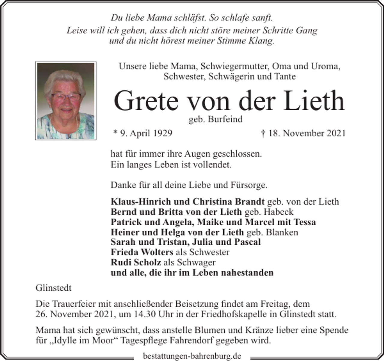 <p>Du liebe Mama schläfst. So schlafe sanft.<br />Leise will ich gehen, dass dich nicht störe meiner Schritte Gang<br />und du nicht hörest meiner Stimme Klang.<br />Unsere liebe Mama, Schwiegermutter, Oma und Uroma,<br />Schwester, Schwägerin und Tante</p><p>Grete von der Lieth<br />geb. Burfeind</p><p>* 9. April 1929</p><p>† 18. November 2021</p><p>hat für immer ihre Augen geschlossen.<br />Ein langes Leben ist vollendet.<br />Danke für all deine Liebe und Fürsorge.<br />Klaus-Hinrich und Christina Brandt geb. von der Lieth<br />Bernd und Britta von der Lieth geb. Habeck<br />Patrick und Angela, Maike und Marcel mit Tessa<br />Heiner und Helga von der Lieth geb. Blanken<br />Sarah und Tristan, Julia und Pascal<br />Frieda Wolters als Schwester<br />Rudi Scholz als Schwager<br />und alle, die ihr im Leben nahestanden<br />Glinstedt<br />Die Trauerfeier mit anschließender Beisetzung findet am Freitag, dem<br />26. November 2021, um 14.30 Uhr in der Friedhofskapelle in Glinstedt statt.<br />Mama hat sich gewünscht, dass anstelle Blumen und Kränze lieber eine Spende<br />für „Idylle im Moor“ Tagespflege Fahrendorf gegeben wird.<br />bestattungen-bahrenburg.de</p>