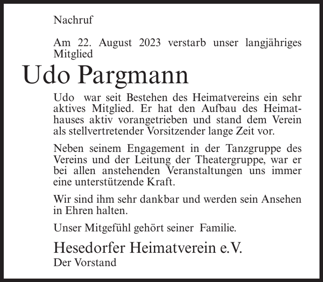 <p>Nachruf<br />Am 22. August 2023 verstarb unser langjähriges<br />Mitglied</p><p>Udo Pargmann</p><p>Udo war seit Bestehen des Heimatvereins ein sehr<br />aktives Mitglied. Er hat den Aufbau des Heimathauses aktiv vorangetrieben und stand dem Verein<br />als stellvertretender Vorsitzender lange Zeit vor.<br />Neben seinem Engagement in der Tanzgruppe des<br />Vereins und der Leitung der Theatergruppe, war er<br />bei allen anstehenden Veranstaltungen uns immer<br />eine unterstützende Kraft.<br />Wir sind ihm sehr dankbar und werden sein Ansehen<br />in Ehren halten.<br />Unser Mitgefühl gehört seiner Familie.</p><p>Hesedorfer Heimatverein e.V.<br />Der Vorstand</p>