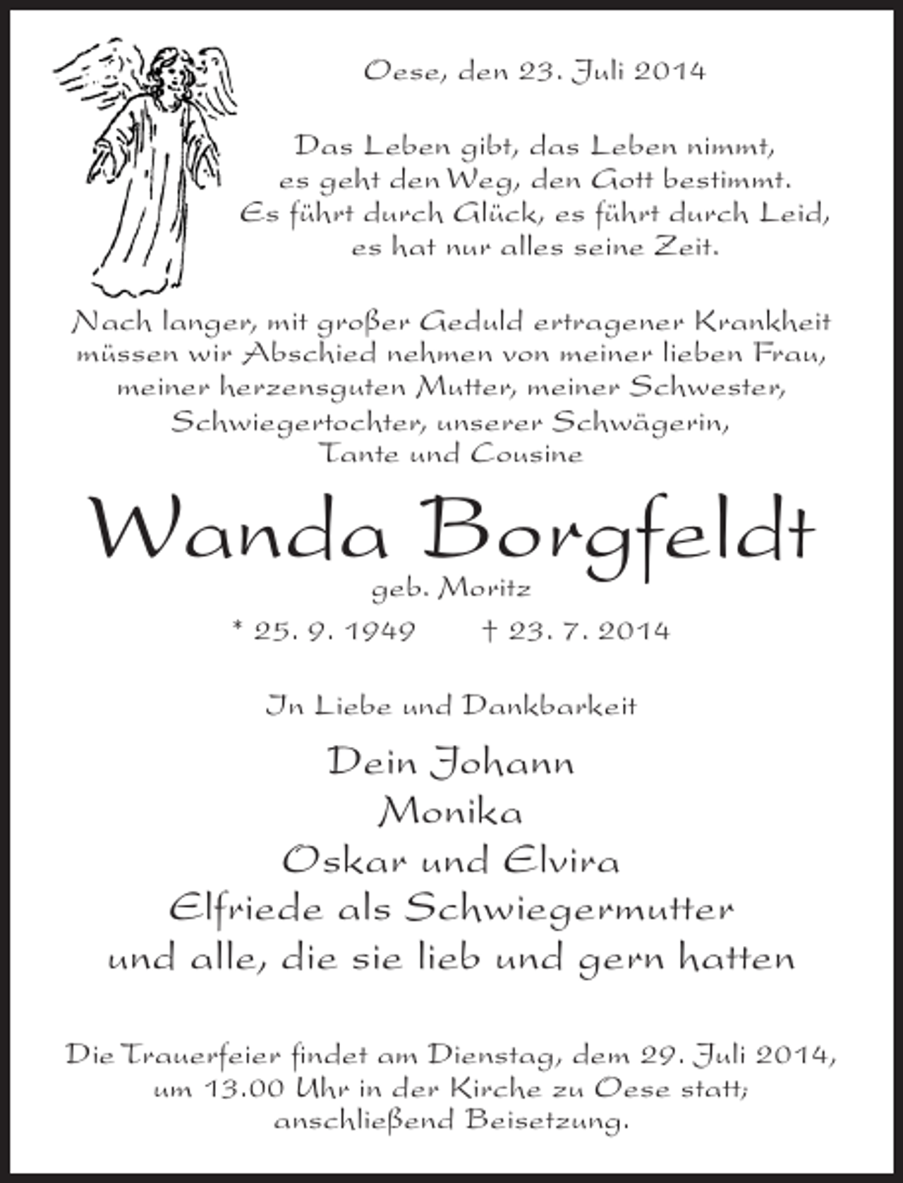 <p>Oese, den 23. Juli 2014<br />Das Leben gibt, das Leben nimmt,<br />es geht den Weg, den Gott bestimmt.<br />Es führt durch Glück, es führt durch Leid,<br />es hat nur alles seine Zeit.<br />Nach langer, mit großer Geduld ertragener Krankheit<br />müssen wir Abschied nehmen von meiner lieben Frau,<br />meiner herzensguten Mutter, meiner Schwester,<br />Schwiegertochter, unserer Schwägerin,<br />Tante und Cousine</p><p>Wanda Borgfeldt<br />geb. Moritz<br />* 25. 9. 1949<br />† 23. 7. 2014<br />In Liebe und Dankbarkeit</p><p>Dein Johann<br />Monika<br />Oskar und Elvira<br />Elfriede als Schwiegermutter<br />und alle, die sie lieb und gern hatten<br />Die Trauerfeier findet am Dienstag, dem 29. Juli 2014,<br />um 13.00 Uhr in der Kirche zu Oese statt;<br />anschließend Beisetzung.</p>