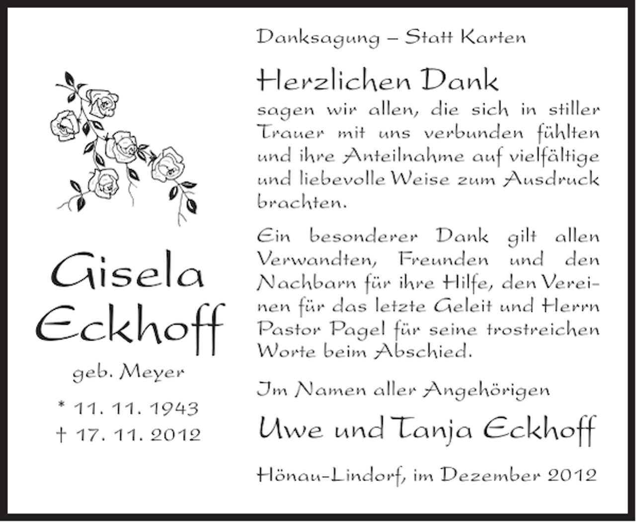 <p>Danksagung – Statt Karten</p><p>Herzlichen Dank</p><p>Gisela<br />Eckhoff<br />geb. Meyer<br />* 11. 11. 1943<br />† 17. 11. 2012</p><p>sagen wir allen, die sich in stiller<br />Trauer mit uns verbunden fühlten<br />und ihre Anteilnahme auf vielfältige<br />und liebevolle Weise zum Ausdruck<br />brachten.<br />Ein besonderer Dank gilt allen<br />Verwandten, Freunden und den<br />Nachbarn für ihre Hilfe, den Vereinen für das letzte Geleit und Herrn<br />Pastor Pagel für seine trostreichen<br />Worte beim Abschied.<br />Im Namen aller Angehörigen</p><p>Uwe und Tanja Eckhoff<br />Hönau-Lindorf, im Dezember 2012</p>