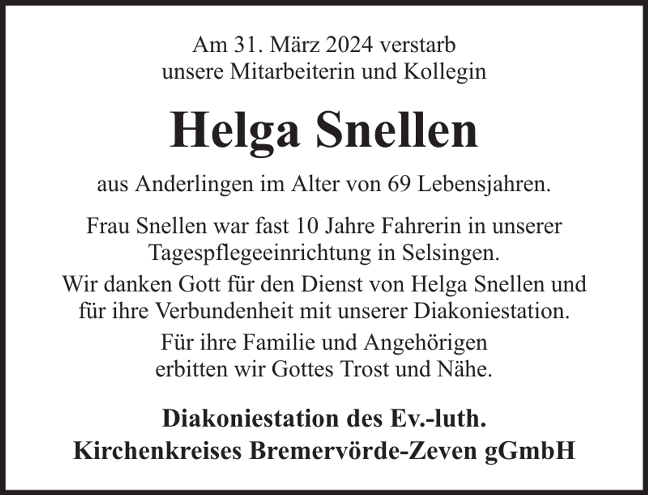 <p>Am 31. März 2024 verstarb<br />unsere Mitarbeiterin und Kollegin</p><p>Helga Snellen<br />aus Anderlingen im Alter von 69 Lebensjahren.<br />Frau Snellen war fast 10 Jahre Fahrerin in unserer<br />Tagespflegeeinrichtung in Selsingen.<br />Wir danken Gott für den Dienst von Helga Snellen und<br />für ihre Verbundenheit mit unserer Diakoniestation.<br />Für ihre Familie und Angehörigen<br />erbitten wir Gottes Trost und Nähe.</p><p>Diakoniestation des Ev.-luth.<br />Kirchenkreises Bremervörde-Zeven gGmbH</p>