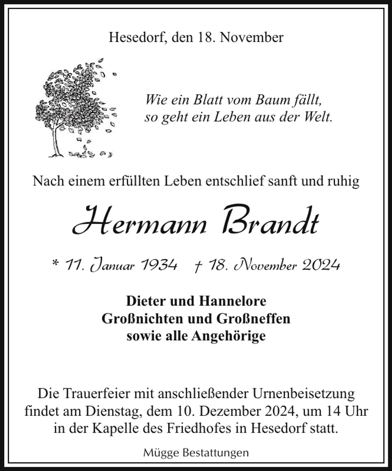 <p>Hesedorf, den 18. November</p><p>Wie ein Blatt vom Baum fällt,<br />so geht ein Leben aus der Welt.</p><p>Nach einem erfüllten Leben entschlief sanft und ruhig</p><p>Hermann Brandt<br />* 11. Januar 1934 † 18. November 2024<br />Dieter und Hannelore<br />Großnichten und Großneffen<br />sowie alle Angehörige</p><p>Die Trauerfeier mit anschließender Urnenbeisetzung<br />findet am Dienstag, dem 10. Dezember 2024, um 14 Uhr<br />in der Kapelle des Friedhofes in Hesedorf statt.<br />Mügge Bestattungen</p>