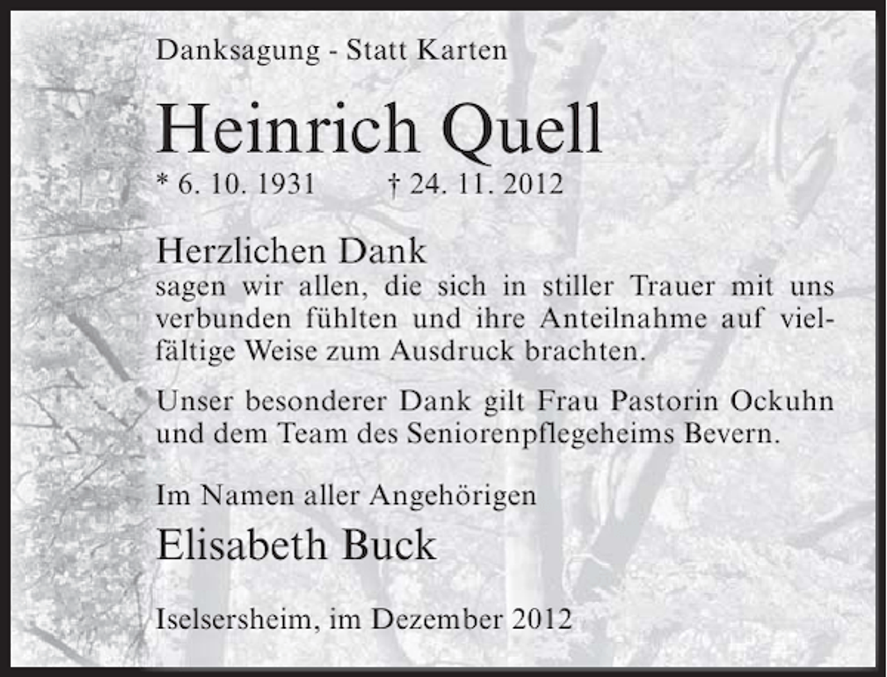 <p>Danksagung - Statt Karten</p><p>Heinrich Quell<br />* 6. 10. 1931</p><p>† 24. 11. 2012</p><p>Herzlichen Dank<br />sagen wir allen, die sich in stiller Trauer mit uns<br />verbunden fühlten und ihre Anteilnahme auf vielfältige Weise zum Ausdruck brachten.<br />Unser besonderer Dank gilt Frau Pastorin Ockuhn<br />und dem Team des Seniorenpflegeheims Bevern.<br />Im Namen aller Angehörigen</p><p>Elisabeth Buck<br />Iselsersheim, im Dezember 2012</p>
