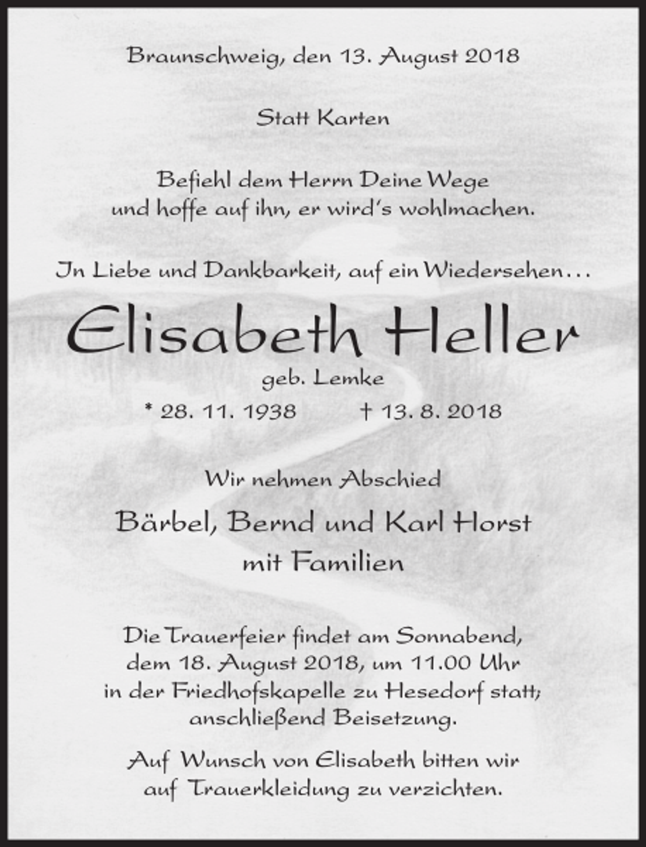 <p>Braunschweig, den 13. August 2018<br />Statt Karten<br />Befiehl dem Herrn Deine Wege<br />und hoffe auf ihn, er wird‘s wohlmachen.<br />In Liebe und Dankbarkeit, auf ein Wiedersehen...</p><p>Elisabeth Heller<br />geb. Lemke<br />* 28. 11. 1938<br />† 13. 8. 2018<br />Wir nehmen Abschied</p><p>Bärbel, Bernd und Karl Horst<br />mit Familien<br />Die Trauerfeier findet am Sonnabend,<br />dem 18. August 2018, um 11.00 Uhr<br />in der Friedhofskapelle zu Hesedorf statt;<br />anschließend Beisetzung.<br />Auf Wunsch von Elisabeth bitten wir<br />auf Trauerkleidung zu verzichten.</p>