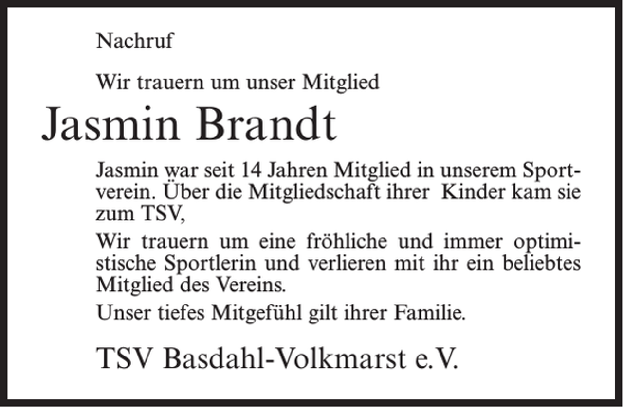 <p>Nachruf<br />Wir trauern um unser Mitglied</p><p>Jasmin Brandt<br />Jasmin war seit 14 Jahren Mitglied in unserem Sportverein. Über die Mitgliedschaft ihrer Kinder kam sie<br />zum TSV,<br />Wir trauern um eine fröhliche und immer optimistische Sportlerin und verlieren mit ihr ein beliebtes<br />Mitglied des Vereins.<br />Unser tiefes Mitgefühl gilt ihrer Familie.</p><p>TSV Basdahl-Volkmarst e.V.</p>