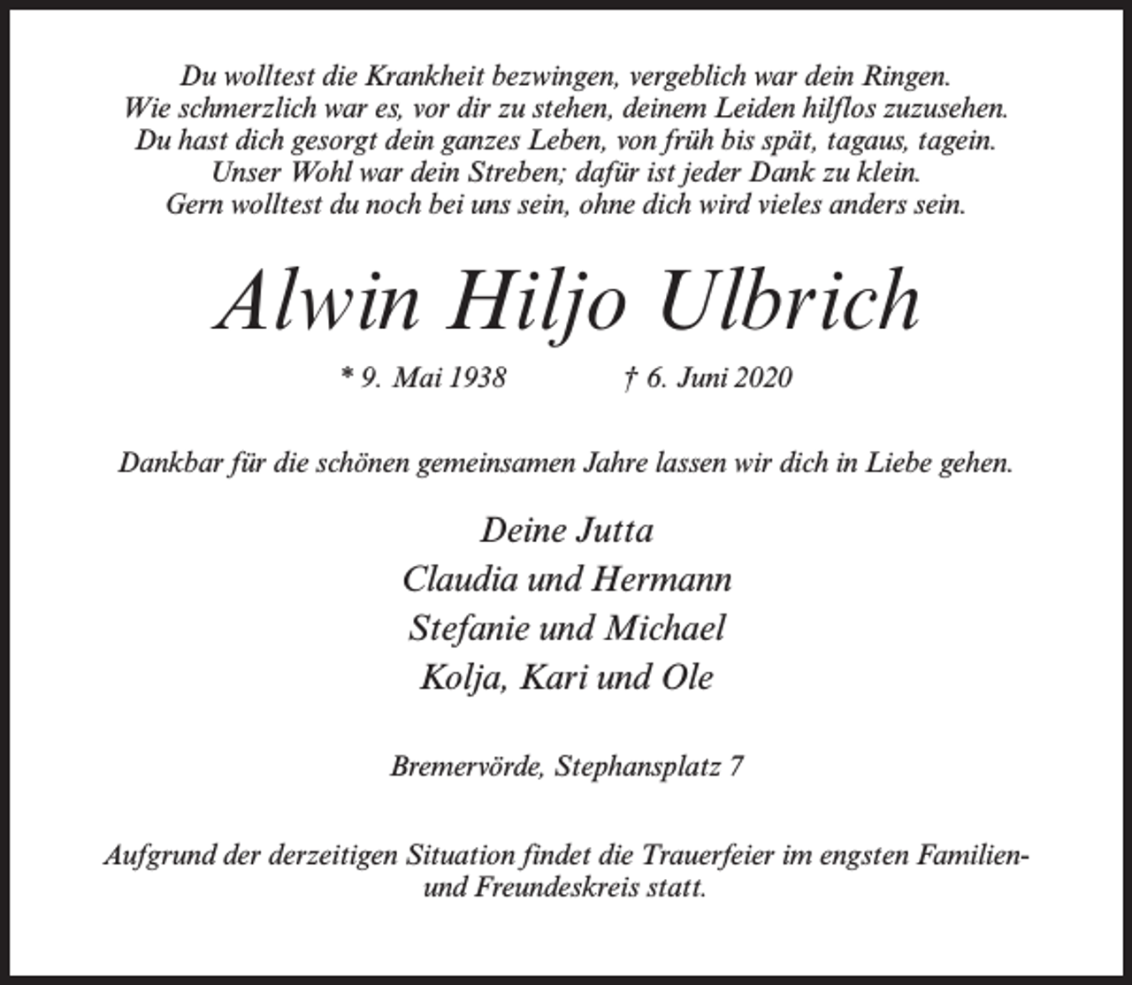 <p>Du wolltest die Krankheit bezwingen, vergeblich war dein Ringen.<br />Wie schmerzlich war es, vor dir zu stehen, deinem Leiden hilflos zuzusehen.<br />Du hast dich gesorgt dein ganzes Leben, von früh bis spät, tagaus, tagein.<br />Unser Wohl war dein Streben; dafür ist jeder Dank zu klein.<br />Gern wolltest du noch bei uns sein, ohne dich wird vieles anders sein.</p><p>Alwin Hiljo Ulbrich<br />* 9. Mai 1938 † 6. Juni 2020<br />Dankbar für die schönen gemeinsamen Jahre lassen wir dich in Liebe gehen.</p><p>Deine Jutta<br />Claudia und Hermann<br />Stefanie und Michael<br />Kolja, Kari und Ole<br />Bremervörde, Stephansplatz 7<br />Aufgrund der derzeitigen Situation findet die Trauerfeier im engsten Familienund Freundeskreis statt.</p>
