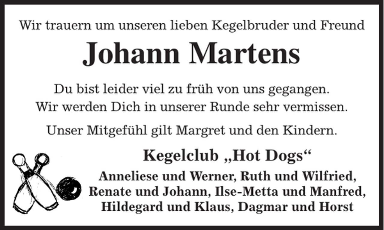<p>Wir trauern um unseren lieben Kegelbruder und Freund</p><p>Johann Martens<br />Du bist leider viel zu früh von uns gegangen.<br />Wir werden Dich in unserer Runde sehr vermissen.<br />Unser Mitgefühl gilt Margret und den Kindern.</p><p>Kegelclub „Hot Dogs“<br />Anneliese und Werner, Ruth und Wilfried,<br />Renate und Johann, Ilse-Metta und Manfred,<br />Hildegard und Klaus, Dagmar und Horst</p>