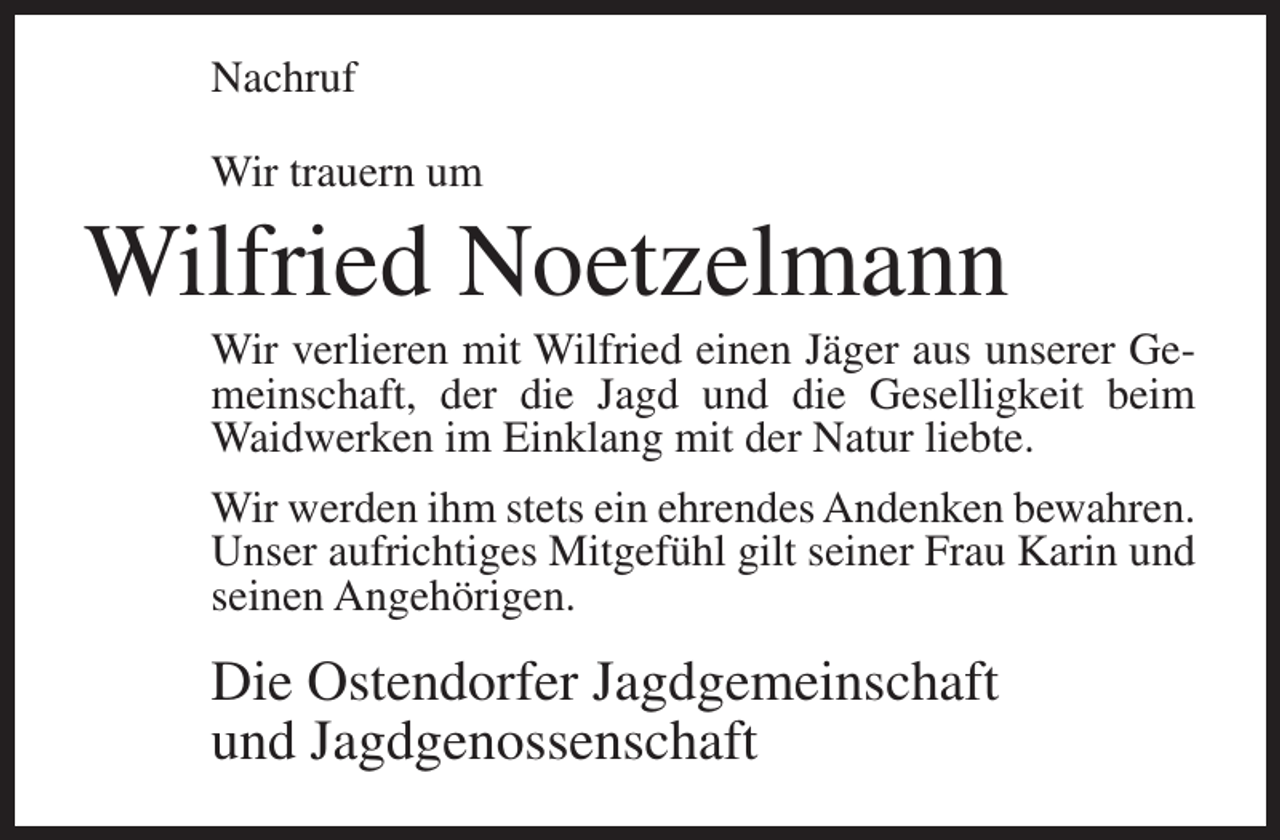 <p>Nachruf<br />Wir trauern um</p><p>Wilfried Noetzelmann<br />Wir verlieren mit Wilfried einen Jäger aus unserer Gemeinschaft, der die Jagd und die Geselligkeit beim<br />Waidwerken im Einklang mit der Natur liebte.<br />Wir werden ihm stets ein ehrendes Andenken bewahren.<br />Unser aufrichtiges Mitgefühl gilt seiner Frau Karin und<br />seinen Angehörigen.</p><p>Die Ostendorfer Jagdgemeinschaft<br />und Jagdgenossenschaft</p>