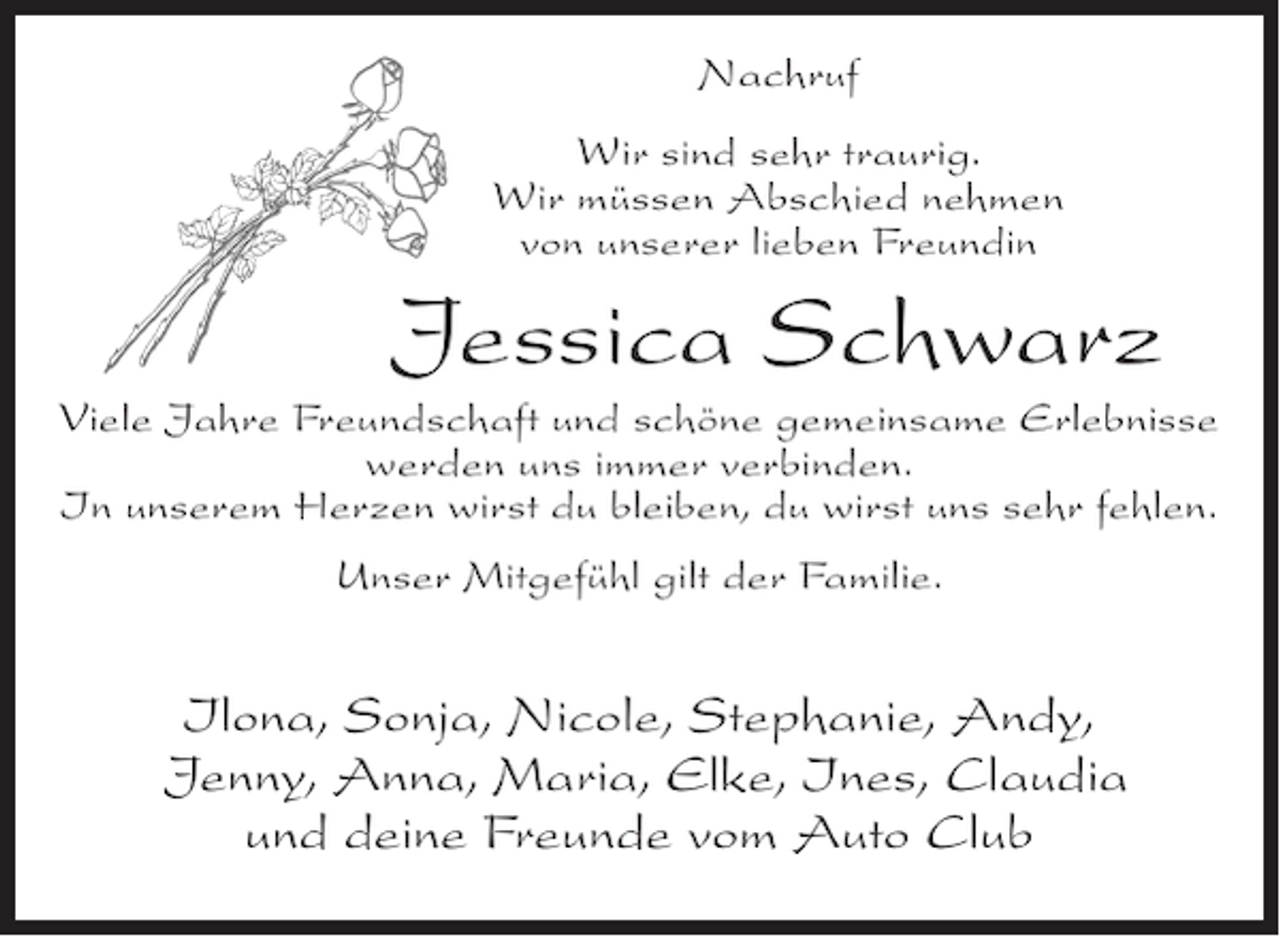 <p>Nachruf<br />Wir sind sehr traurig.<br />Wir müssen Abschied nehmen<br />von unserer lieben Freundin</p><p>Jessica Schwarz<br />Viele Jahre Freundschaft und schöne gemeinsame Erlebnisse<br />werden uns immer verbinden.<br />In unserem Herzen wirst du bleiben, du wirst uns sehr fehlen.<br />Unser Mitgefühl gilt der Familie.</p><p>Ilona, Sonja, Nicole, Stephanie, Andy,<br />Jenny, Anna, Maria, Elke, Ines, Claudia<br />und deine Freunde vom Auto Club</p>