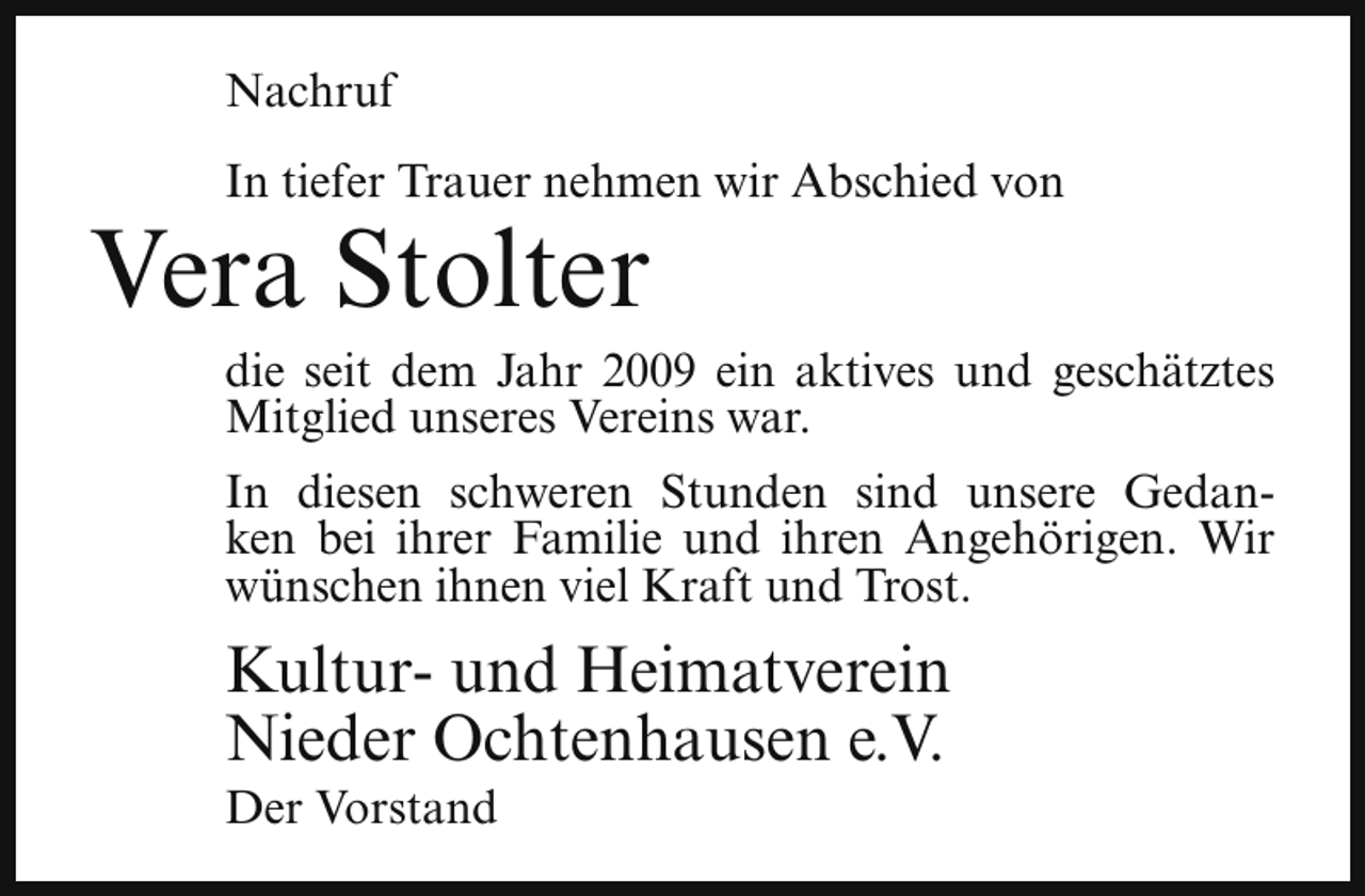 <p>Nachruf<br />In tiefer Trauer nehmen wir Abschied von</p><p>Vera Stolter</p><p>die seit dem Jahr 2009 ein aktives und geschätztes<br />Mitglied unseres Vereins war.<br />In diesen schweren Stunden sind unsere Gedanken bei ihrer Familie und ihren Angehörigen. Wir<br />wünschen ihnen viel Kraft und Trost.</p><p>Kultur- und Heimatverein<br />Nieder Ochtenhausen e.V.</p><p>Der Vorstand</p>