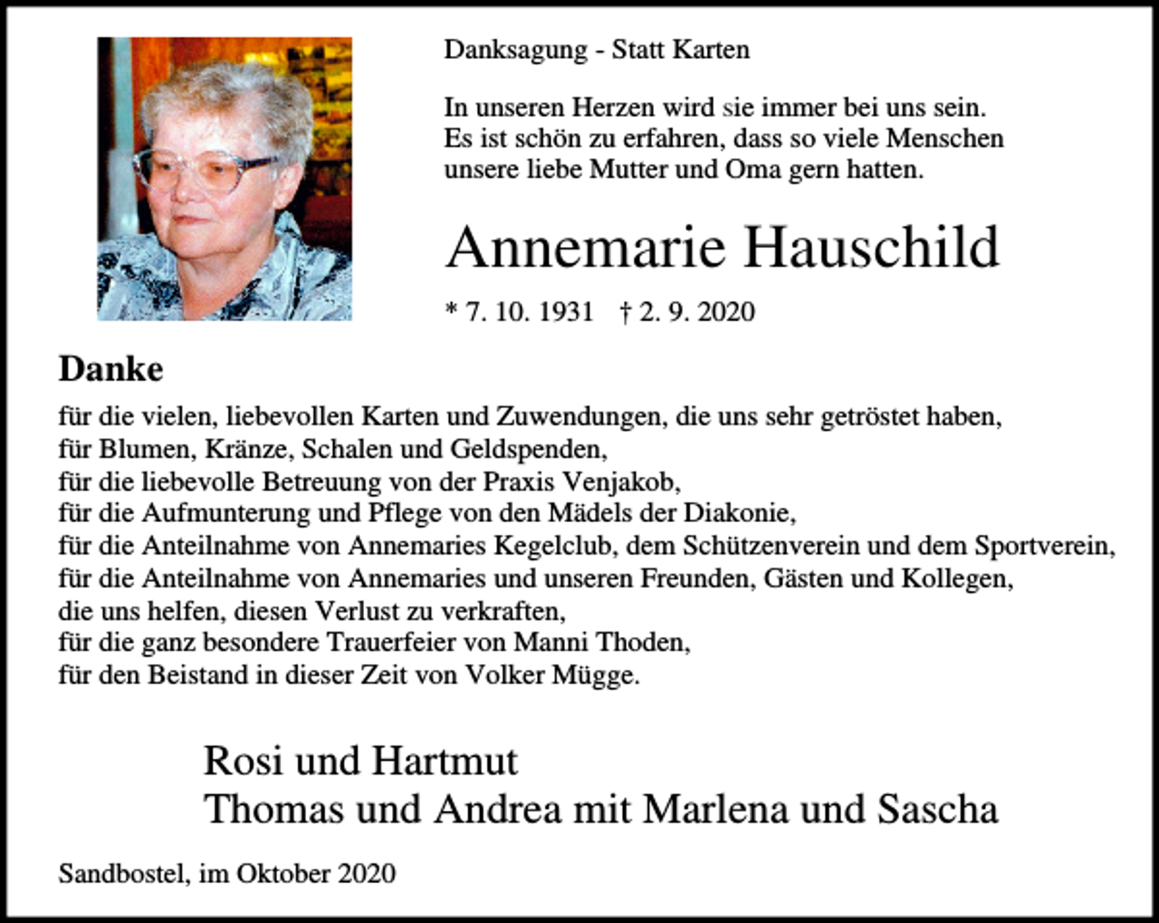 <p>Danksagung - Statt Karten<br />In unseren Herzen wird sie immer bei uns sein.<br />Es ist schön zu erfahren, dass so viele Menschen<br />unsere liebe Mutter und Oma gern hatten.</p><p>Annemarie Hauschild<br />* 7. 10. 1931 † 2. 9. 2020</p><p>Danke<br />für die vielen, liebevollen Karten und Zuwendungen, die uns sehr getröstet haben,<br />für Blumen, Kränze, Schalen und Geldspenden,<br />für die liebevolle Betreuung von der Praxis Venjakob,<br />für die Aufmunterung und Pflege von den Mädels der Diakonie,<br />für die Anteilnahme von Annemaries Kegelclub, dem Schützenverein und dem Sportverein,<br />für die Anteilnahme von Annemaries und unseren Freunden, Gästen und Kollegen,<br />die uns helfen, diesen Verlust zu verkraften,<br />für die ganz besondere Trauerfeier von Manni Thoden,<br />für den Beistand in dieser Zeit von Volker Mügge.</p><p>Rosi und Hartmut<br />Thomas und Andrea mit Marlena und Sascha<br />Sandbostel, im Oktober 2020</p>