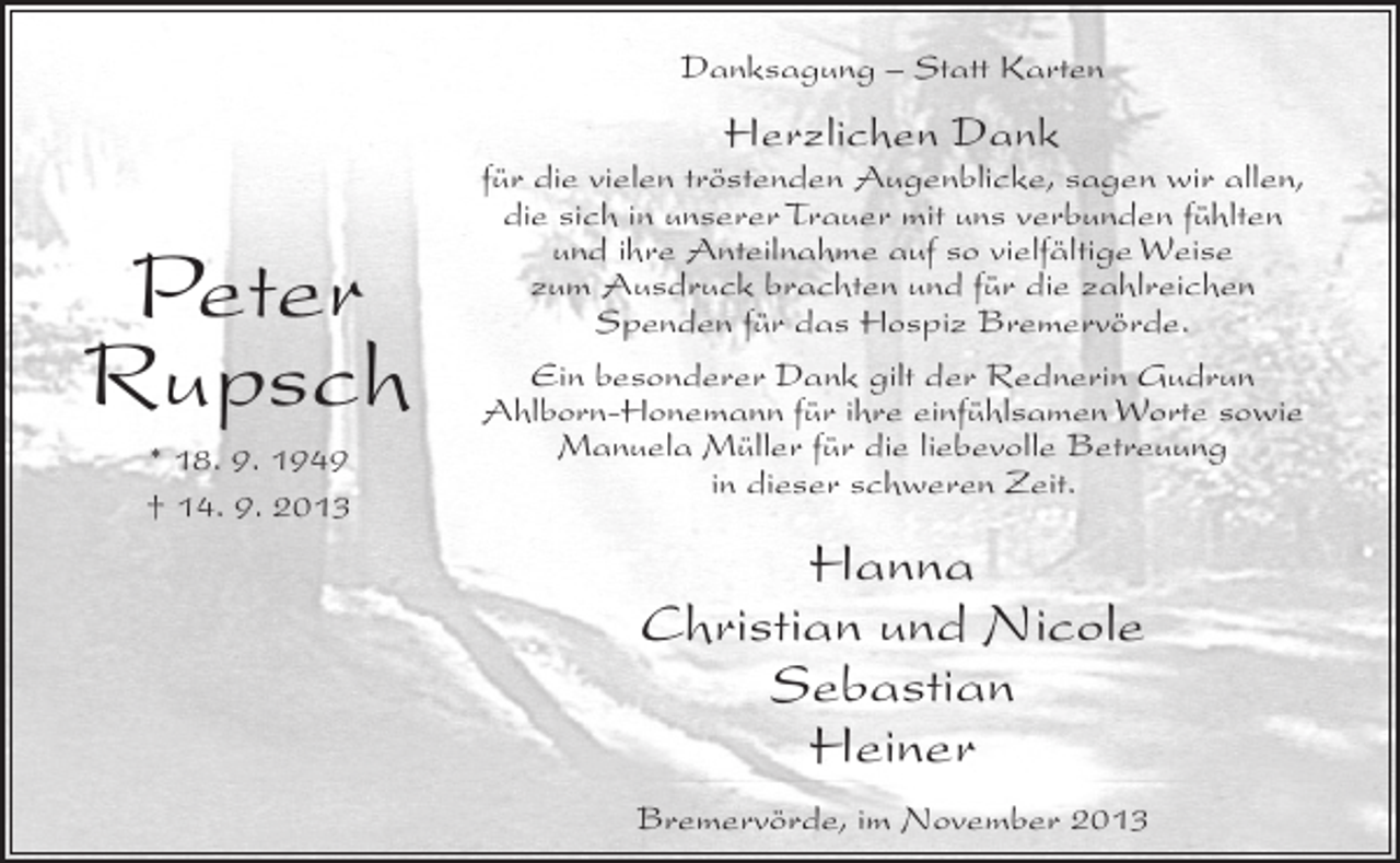 <p>Danksagung – Statt Karten</p><p>Herzlichen Dank</p><p>Peter<br />Rupsch<br />* 18. 9. 1949<br />† 14. 9. 2013</p><p>für die vielen tröstenden Augenblicke, sagen wir allen,<br />die sich in unserer Trauer mit uns verbunden fühlten<br />und ihre Anteilnahme auf so vielfältige Weise<br />zum Ausdruck brachten und für die zahlreichen<br />Spenden für das Hospiz Bremervörde.<br />Ein besonderer Dank gilt der Rednerin Gudrun<br />Ahlborn-Honemann für ihre einfühlsamen Worte sowie<br />Manuela Müller für die liebevolle Betreuung<br />in dieser schweren Zeit.</p><p>Hanna<br />Christian und Nicole<br />Sebastian<br />Heiner<br />Bremervörde, im November 2013</p>
