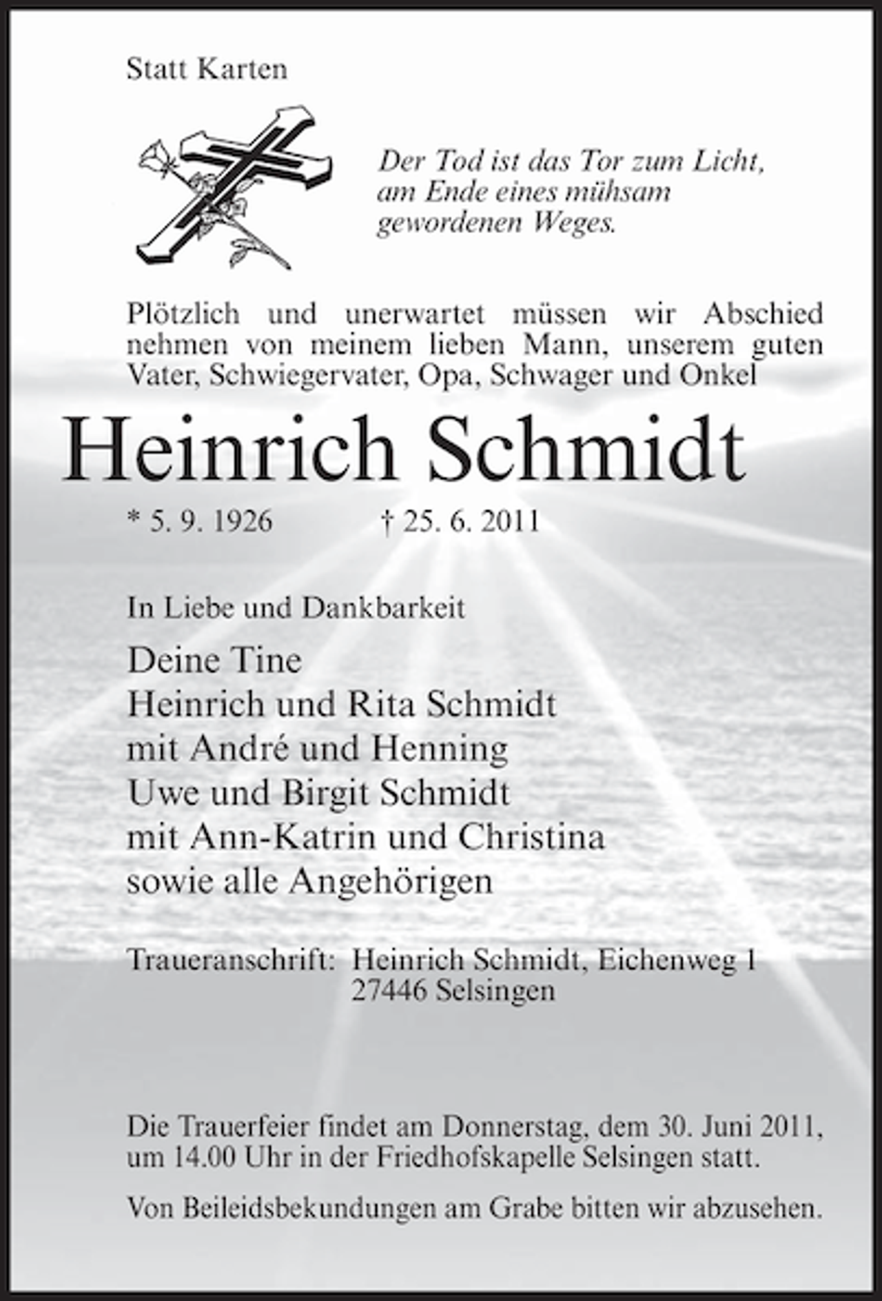 <p>Statt Karten<br />Der Tod ist das Tor zum Licht,<br />am Ende eines mühsam<br />gewordenen Weges.<br />Plötzlich und unerwartet müssen wir Abschied<br />nehmen von meinem lieben Mann, unserem guten<br />Vater, Schwiegervater, Opa, Schwager und Onkel</p><p>Heinrich Schmidt<br />* 5. 9. 1926</p><p>† 25. 6. 2011</p><p>In Liebe und Dankbarkeit</p><p>Deine Tine<br />Heinrich und Rita Schmidt<br />mit André und Henning<br />Uwe und Birgit Schmidt<br />mit Ann-Katrin und Christina<br />sowie alle Angehörigen<br />Traueranschrift: Heinrich Schmidt, Eichenweg 1<br />27446 Selsingen</p><p>Die Trauerfeier findet am Donnerstag, dem 30. Juni 2011,<br />um 14.00 Uhr in der Friedhofskapelle Selsingen statt.<br />Von Beileidsbekundungen am Grabe bitten wir abzusehen.</p>