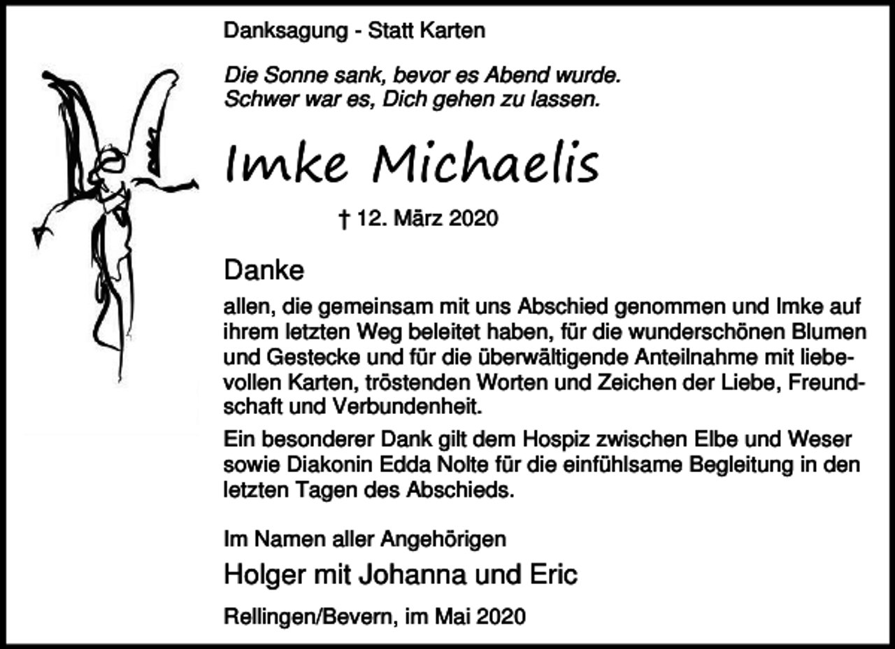 <p>Danksagung - Statt Karten<br />Die Sonne sank, bevor es Abend wurde.<br />Schwer war es, Dich gehen zu lassen.</p><p>Imke Michaelis<br />† 12. März 2020</p><p>Danke<br />allen, die gemeinsam mit uns Abschied genommen und Imke auf<br />ihrem letzten Weg beleitet haben, für die wunderschönen Blumen<br />und Gestecke und für die überwältigende Anteilnahme mit liebevollen Karten, tröstenden Worten und Zeichen der Liebe, Freundschaft und Verbundenheit.<br />Ein besonderer Dank gilt dem Hospiz zwischen Elbe und Weser<br />sowie Diakonin Edda Nolte für die einfühlsame Begleitung in den<br />letzten Tagen des Abschieds.<br />Im Namen aller Angehörigen</p><p>Holger mit Johanna und Eric<br />Rellingen/Bevern, im Mai 2020</p>