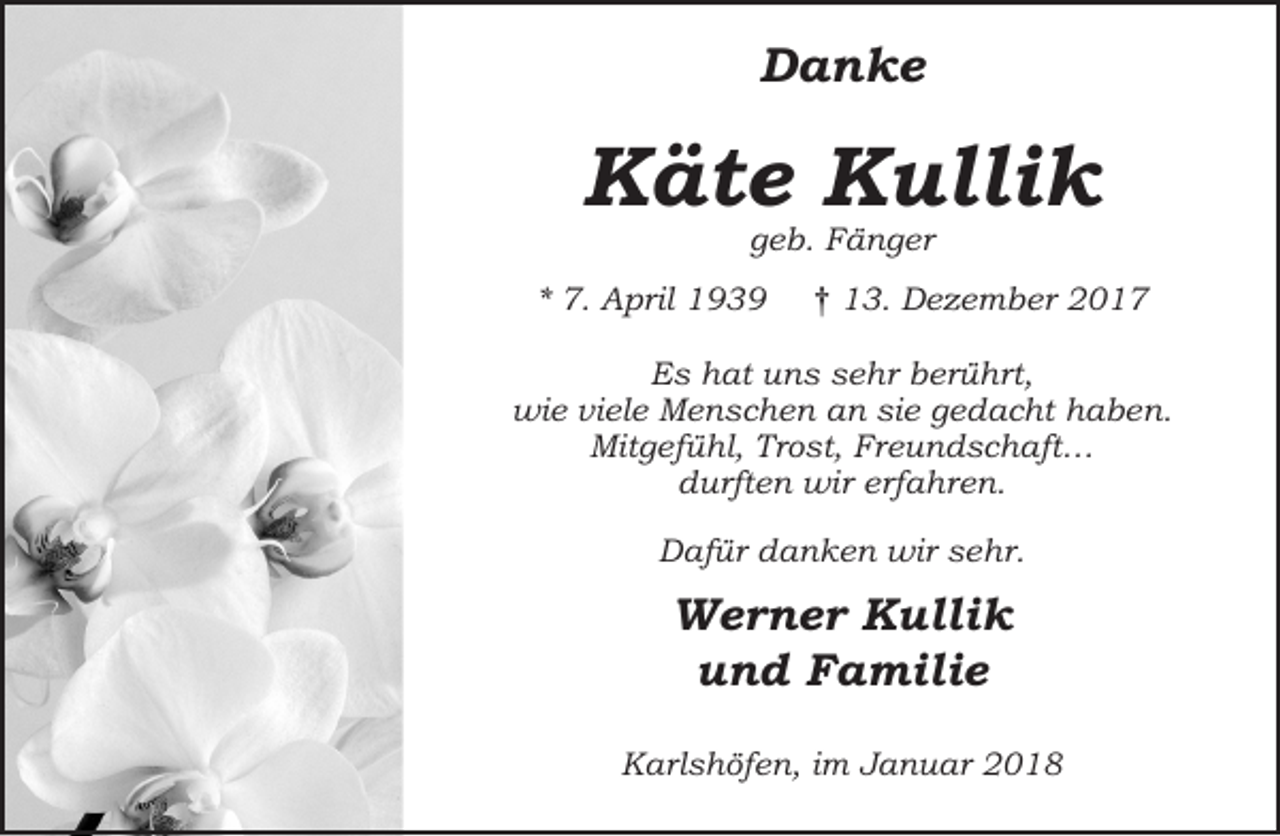 <p>Danke</p><p>Käte Kullik<br />geb. Fänger</p><p>* 7. April 1939</p><p>† 13. Dezember 2017</p><p>Es hat uns sehr berührt,<br />wie viele Menschen an sie gedacht haben.<br />Mitgefühl, Trost, Freundschaft…<br />durften wir erfahren.<br />Dafür danken wir sehr.</p><p>Werner Kullik<br />und Familie<br />Karlshöfen, im Januar 2018</p>