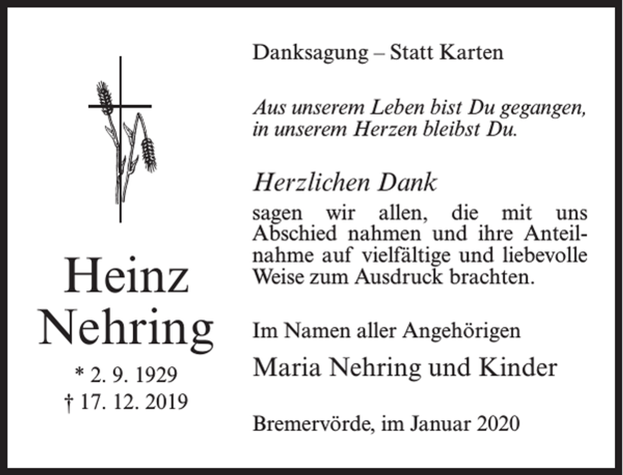 <p>Danksagung – Statt Karten<br />Aus unserem Leben bist Du gegangen,<br />in unserem Herzen bleibst Du.</p><p>Herzlichen Dank</p><p>Heinz<br />Nehring<br />* 2. 9. 1929<br />† 17. 12. 2019</p><p>sagen wir allen, die mit uns<br />Abschied nahmen und ihre Anteilnahme auf vielfältige und liebevolle<br />Weise zum Ausdruck brachten.<br />Im Namen aller Angehörigen</p><p>Maria Nehring und Kinder<br />Bremervörde, im Januar 2020</p>