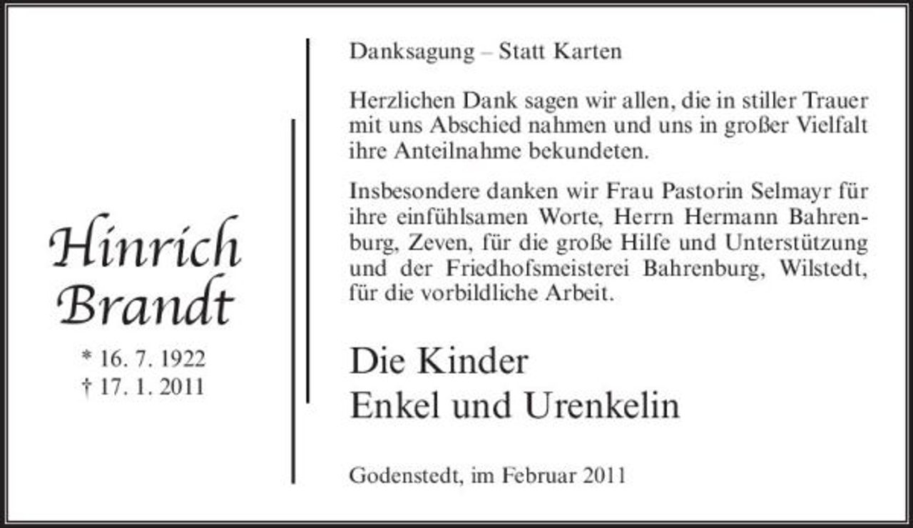 <p>Danksagung – Statt Karten Herzlichen Dank sagen wir allen, die in stiller Trauer mit uns Abschied nahmen und uns in großer Vielfalt ihre Anteilnahme bekundeten.</p><p>Hinrich Brandt<br />* 16. 7. 1922 † 17. 1. 2011</p><p>Insbesondere danken wir Frau Pastorin Selmayr für ihre einfühlsamen Worte, Herrn Hermann Bahrenburg, Zeven, für die große Hilfe und Unterstützung und der Friedhofsmeisterei Bahrenburg, Wilstedt, für die vorbildliche Arbeit.</p><p>Die Kinder Enkel und Urenkelin<br />Godenstedt, im Februar 2011</p>