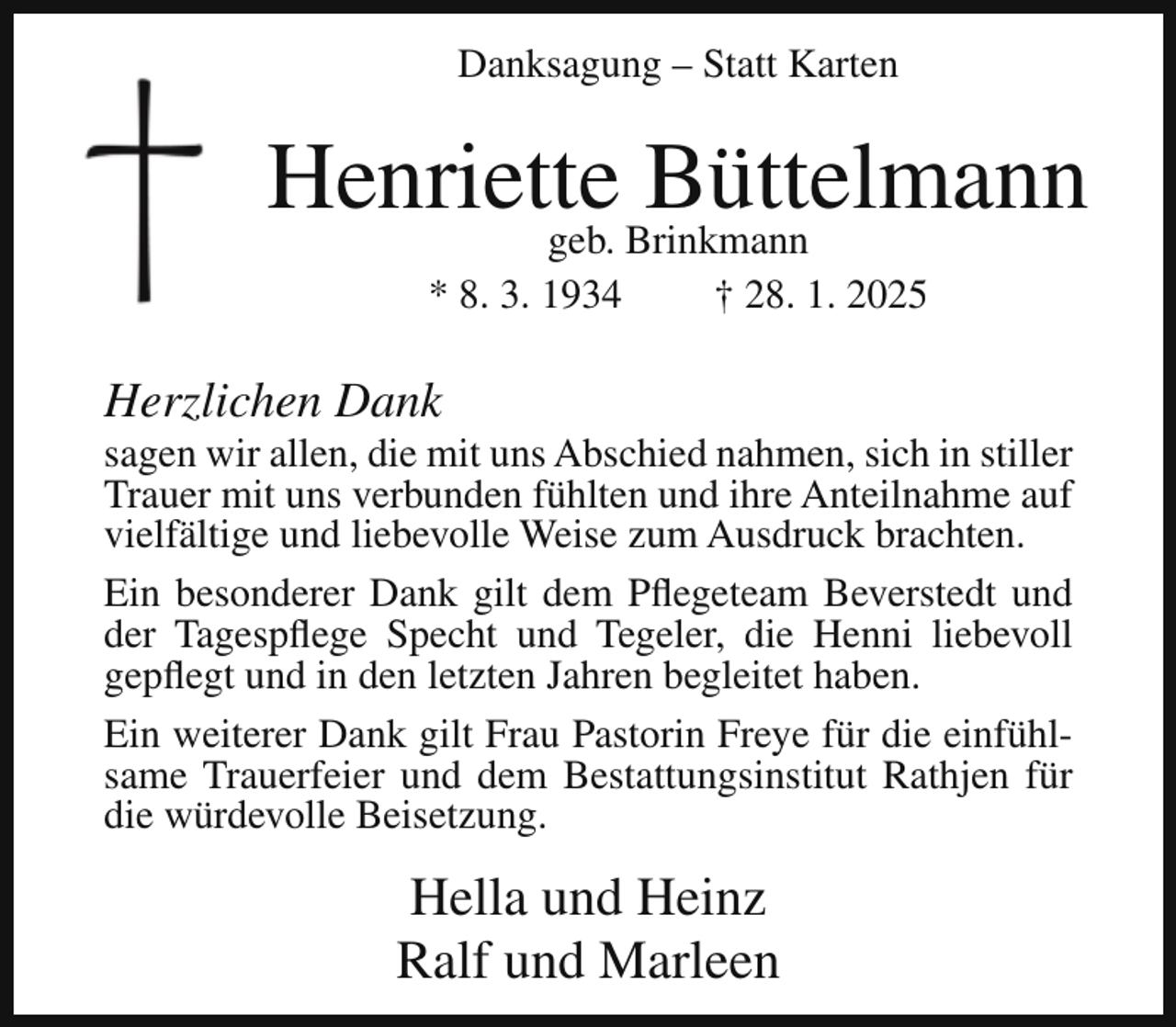 <p>Danksagung – Statt Karten</p><p>Henriette<br />Büttelmann<br />geb. Brinkmann<br />* 8. 3. 1934</p><p>† 28. 1. 2025</p><p>Herzlichen Dank</p><p>sagen wir allen, die mit uns Abschied nahmen, sich in stiller<br />Trauer mit uns verbunden fühlten und ihre Anteilnahme auf<br />vielfältige und liebevolle Weise zum Ausdruck brachten.<br />Ein besonderer Dank gilt dem Pflegeteam Beverstedt und<br />der Tagespflege Specht und Tegeler, die Henni liebevoll<br />gepflegt und in den letzten Jahren begleitet haben.<br />Ein weiterer Dank gilt Frau Pastorin Freye für die einfühlsame Trauerfeier und dem Bestattungsinstitut Rathjen für<br />die würdevolle Beisetzung.</p><p>Hella und Heinz<br />Ralf und Marleen</p>