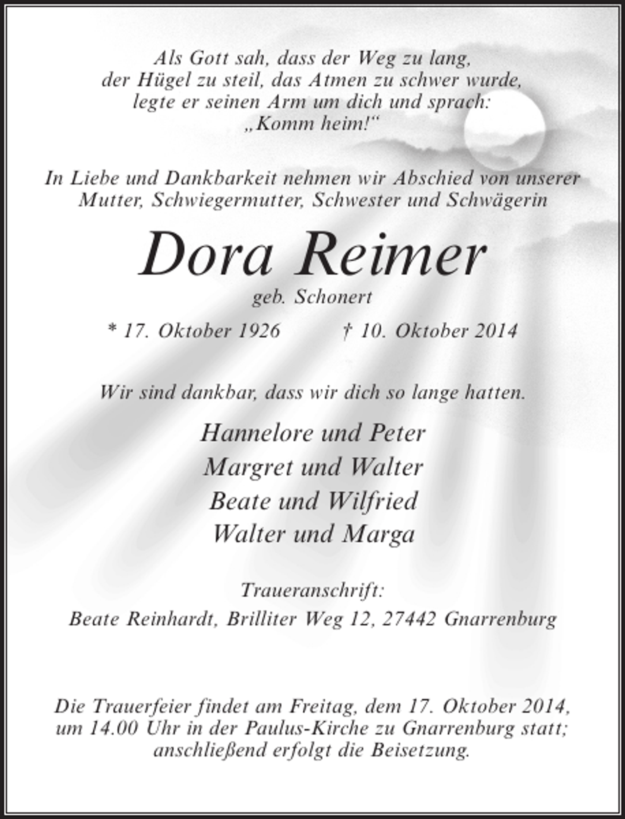 <p>Als Gott sah, dass der Weg zu lang,<br />der Hügel zu steil, das Atmen zu schwer wurde,<br />legte er seinen Arm um dich und sprach:<br />„Komm heim!“<br />In Liebe und Dankbarkeit nehmen wir Abschied von unserer<br />Mutter, Schwiegermutter, Schwester und Schwägerin</p><p>Dora Reimer<br />geb. Schonert</p><p>* 17. Oktober 1926 † 10. Oktober 2014<br />Wir sind dankbar, dass wir dich so lange hatten.</p><p>Hannelore und Peter<br />Margret und Walter<br />Beate und Wilfried<br />Walter und Marga<br />Traueranschrift:<br />Beate Reinhardt, Brilliter Weg 12, 27442 Gnarrenburg</p><p>Die Trauerfeier findet am Freitag, dem 17. Oktober 2014,<br />um 14.00 Uhr in der Paulus-Kirche zu Gnarrenburg statt;<br />anschließend erfolgt die Beisetzung.</p>
