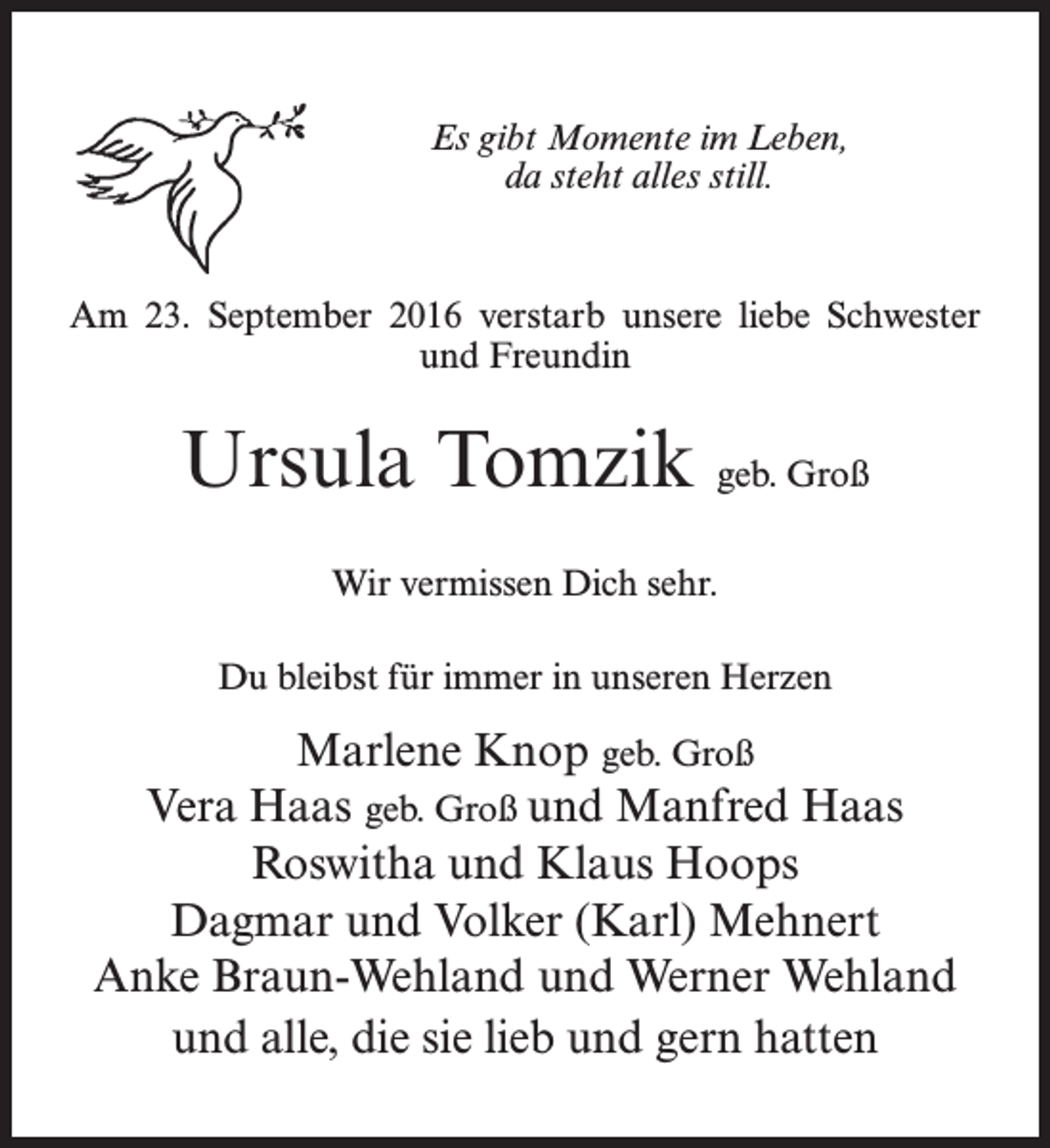 <p>Es gibt Momente im Leben,<br />da steht alles still.</p><p>Am 23. September 2016 verstarb unsere liebe Schwester<br />und Freundin</p><p>Ursula Tomzik geb. Groß<br />Wir vermissen Dich sehr.<br />Du bleibst für immer in unseren Herzen</p><p>Marlene Knop geb. Groß<br />Vera Haas geb. Groß und Manfred Haas<br />Roswitha und Klaus Hoops<br />Dagmar und Volker (Karl) Mehnert<br />Anke Braun-Wehland und Werner Wehland<br />und alle, die sie lieb und gern hatten</p>