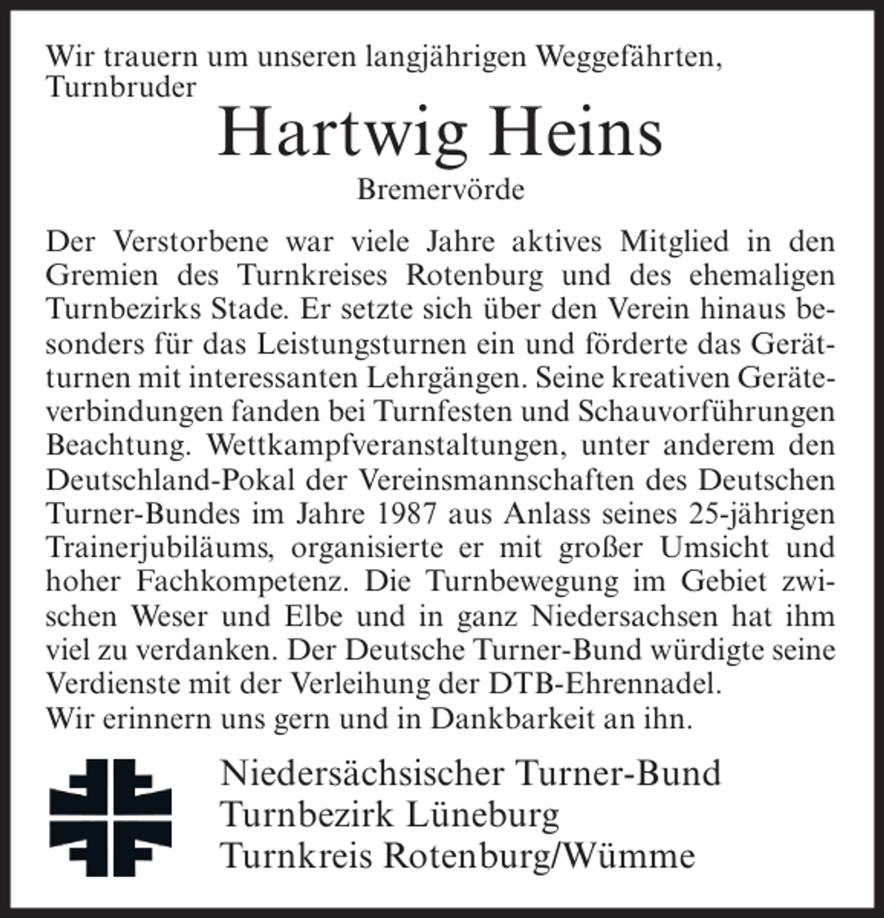 <p>Wir trauern um unseren langjährigen Weggefährten,<br />Turnbruder</p><p>Hartwig Heins<br />Bremervörde</p><p>Der Verstorbene war viele Jahre aktives Mitglied in den<br />Gremien des Turnkreises Rotenburg und des ehemaligen<br />Turnbezirks Stade. Er setzte sich über den Verein hinaus besonders für das Leistungsturnen ein und förderte das Gerätturnen mit interessanten Lehrgängen. Seine kreativen Geräteverbindungen fanden bei Turnfesten und Schauvorführungen<br />Beachtung. Wettkampfveranstaltungen, unter anderem den<br />Deutschland-Pokal der Vereinsmannschaften des Deutschen<br />Turner-Bundes im Jahre 1987 aus Anlass seines 25-jährigen<br />Trainerjubiläums, organisierte er mit großer Umsicht und<br />hoher Fachkompetenz. Die Turnbewegung im Gebiet zwischen Weser und Elbe und in ganz Niedersachsen hat ihm<br />viel zu verdanken. Der Deutsche Turner-Bund würdigte seine<br />Verdienste mit der Verleihung der DTB-Ehrennadel.<br />Wir erinnern uns gern und in Dankbarkeit an ihn.</p><p>Niedersächsischer Turner-Bund<br />Turnbezirk Lüneburg<br />Turnkreis Rotenburg/Wümme</p>