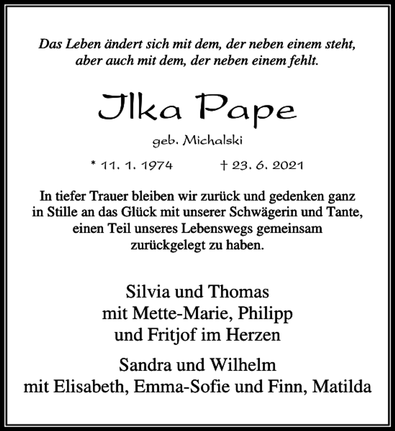 <p>Das Leben ändert sich mit dem, der neben einem steht,<br />aber auch mit dem, der neben einem fehlt.</p><p>Ilka Pape<br />geb. Michalski<br />* 11. 1. 1974</p><p>† 23. 6. 2021</p><p>In tiefer Trauer bleiben wir zurück und gedenken ganz<br />in Stille an das Glück mit unserer Schwägerin und Tante,<br />einen Teil unseres Lebenswegs gemeinsam<br />zurückgelegt zu haben.</p><p>Silvia und Thomas<br />mit Mette-Marie, Philipp<br />und Fritjof im Herzen<br />Sandra und Wilhelm<br />mit Elisabeth, Emma-Sofie und Finn, Matilda</p>