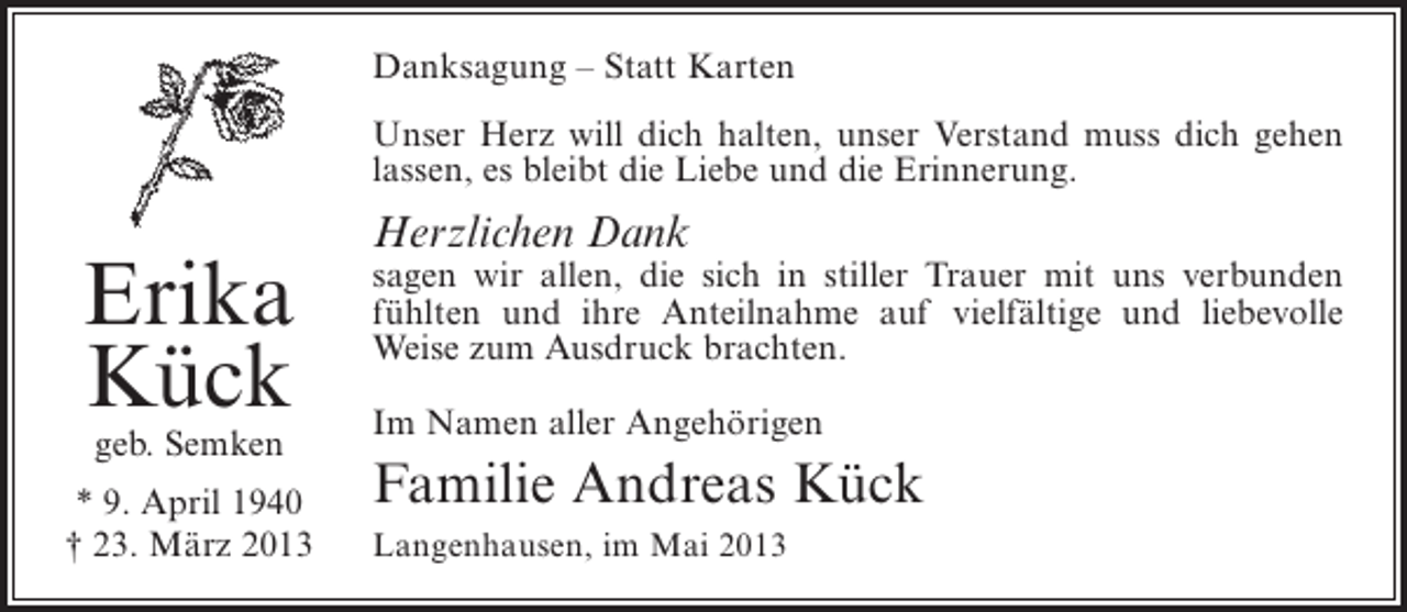 <p>Danksagung – Statt Karten<br />Unser Herz will dich halten, unser Verstand muss dich gehen<br />lassen, es bleibt die Liebe und die Erinnerung.</p><p>Erika<br />Kück<br />geb. Semken</p><p>* 9. April 1940<br />† 23. März 2013</p><p>Herzlichen Dank</p><p>sagen wir allen, die sich in stiller Trauer mit uns ­ erbunden<br />v<br />f<br />­ ühlten und ihre Anteilnahme auf vielfältige und liebevolle<br />W<br />­ eise zum Ausdruck brachten.<br />Im Namen aller Angehörigen</p><p>Familie Andreas Kück<br />Langenhausen, im Mai 2013</p>