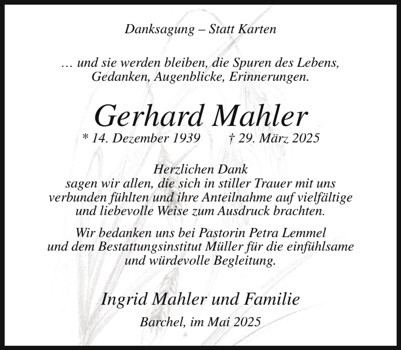 <p>Danksagung – Statt Karten<br />… und sie werden bleiben, die Spuren des Lebens,<br />Gedanken, Augenblicke, Erinnerungen.</p><p>Gerhard Mahler</p><p>* 14. Dezember 1939</p><p>† 29. März 2025</p><p>Herzlichen Dank<br />sagen wir allen, die sich in stiller Trauer mit uns<br />verbunden fühlten und ihre Anteilnahme auf vielfältige<br />und liebevolle Weise zum Ausdruck brachten.<br />Wir bedanken uns bei Pastorin Petra Lemmel<br />und dem Bestattungsinstitut Müller für die einfühlsame<br />und würdevolle Begleitung.</p><p>Ingrid Mahler und Familie<br />Barchel, im Mai 2025</p>