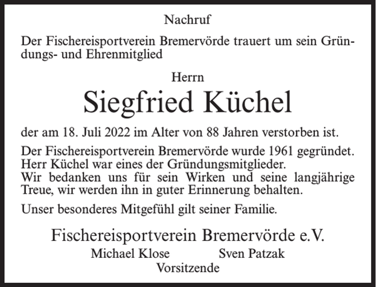 <p>Nachruf<br />Der Fischereisportverein Bremervörde trauert um sein Gründungs- und Ehrenmitglied<br />Herrn</p><p>Siegfried Küchel<br />der am 18. Juli 2022 im Alter von 88 Jahren verstorben ist.<br />Der Fischereisportverein Bremervörde wurde 1961 gegründet.<br />Herr Küchel war eines der Gründungsmitglieder.<br />Wir bedanken uns für sein Wirken und seine langjährige<br />Treue, wir werden ihn in guter Erinnerung behalten.<br />Unser besonderes Mitgefühl gilt seiner Familie.</p><p>Fischereisportverein Bremervörde e.V.<br />Michael Klose<br />Sven Patzak<br />Vorsitzende</p>