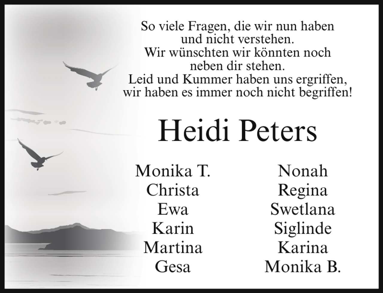 <p>So viele Fragen, die wir nun haben<br />und nicht verstehen.<br />Wir wünschten wir könnten noch<br />neben dir stehen.<br />Leid und Kummer haben uns ergriffen,<br />wir haben es immer noch nicht begriffen!</p><p>Heidi Peters<br />Monika T.<br />Christa<br />Ewa<br />Karin<br />Martina<br />Gesa</p><p>Nonah<br />Regina<br />Swetlana<br />Siglinde<br />Karina<br />Monika B.</p>