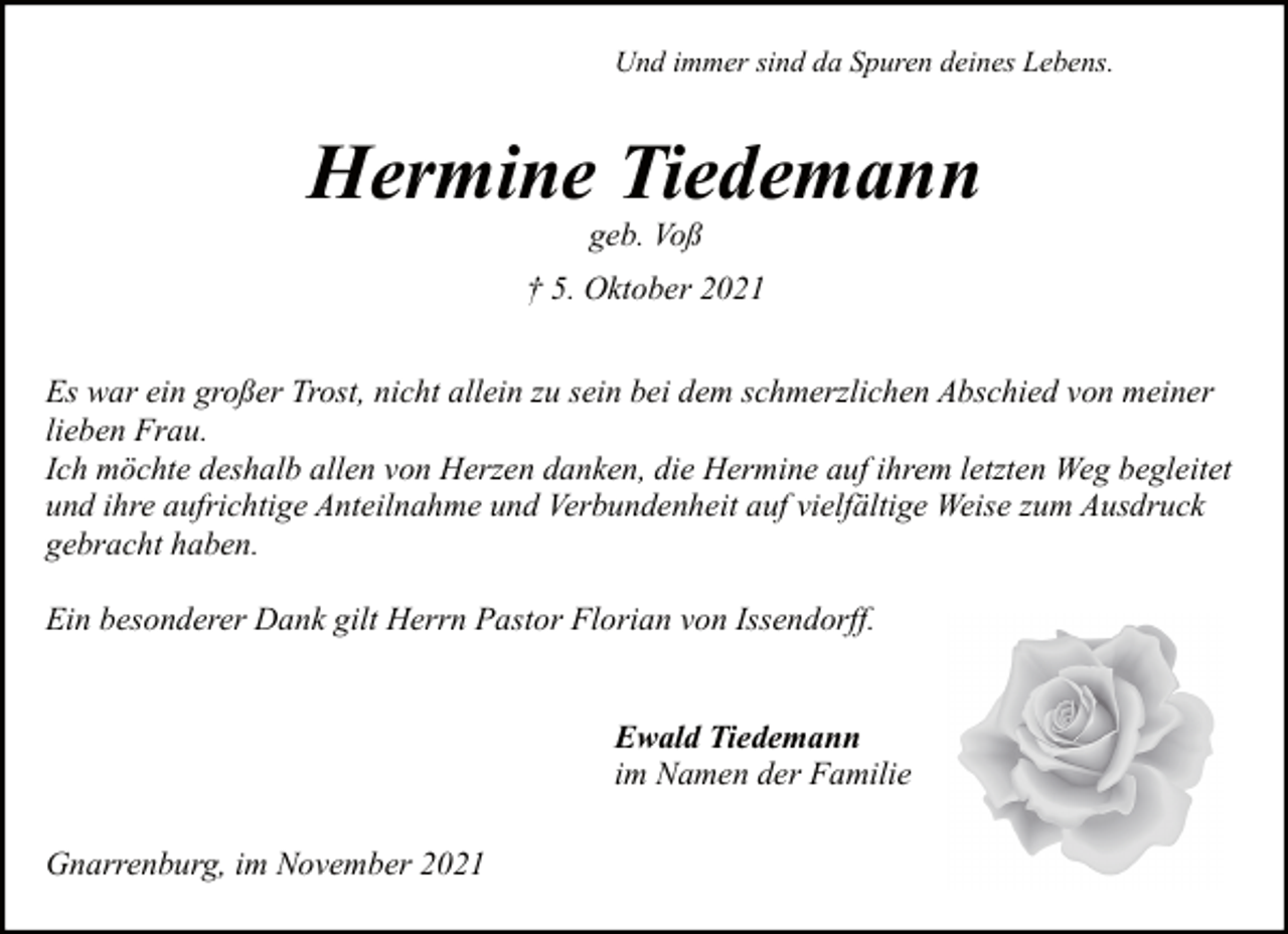 <p>Und immer sind da Spuren deines Lebens.</p><p>Hermine Tiedemann<br />geb. Voß</p><p>† 5. Oktober 2021<br />Es war ein großer Trost, nicht allein zu sein bei dem schmerzlichen Abschied von meiner<br />lieben Frau.<br />Ich möchte deshalb allen von Herzen danken, die Hermine auf ihrem letzten Weg begleitet<br />und ihre aufrichtige Anteilnahme und Verbundenheit auf vielfältige Weise zum Ausdruck<br />gebracht haben.<br />Ein besonderer Dank gilt Herrn Pastor Florian von Issendorff.<br />Ewald Tiedemann<br />im Namen der Familie<br />Gnarrenburg, im November 2021</p>