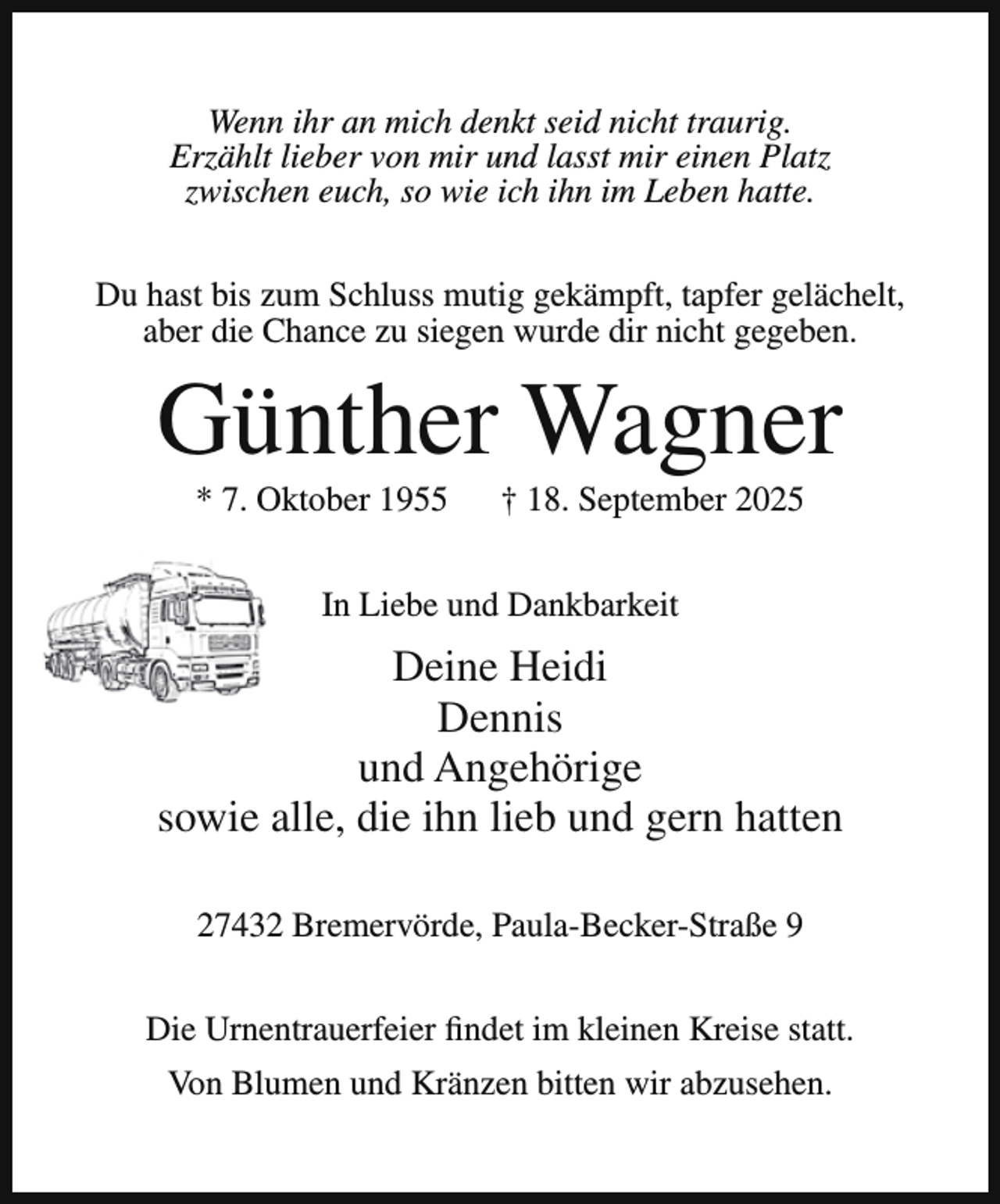 <p>Wenn ihr an mich denkt seid nicht traurig.<br />Erzählt lieber von mir und lasst mir einen Platz<br />zwischen euch, so wie ich ihn im Leben hatte.<br />Du hast bis zum Schluss mutig gekämpft, tapfer gelächelt,<br />aber die Chance zu siegen wurde dir nicht gegeben.</p><p>Günther Wagner<br />* 7. Oktober 1955</p><p>† 18. September 2025</p><p>In Liebe und Dankbarkeit</p><p>Deine Heidi<br />Dennis<br />und Angehörige<br />sowie alle, die ihn lieb und gern hatten<br />27432 Bremervörde, Paula-Becker-Straße 9<br />Die Urnentrauerfeier findet im kleinen Kreise statt.<br />Von Blumen und Kränzen bitten wir abzusehen.</p>
