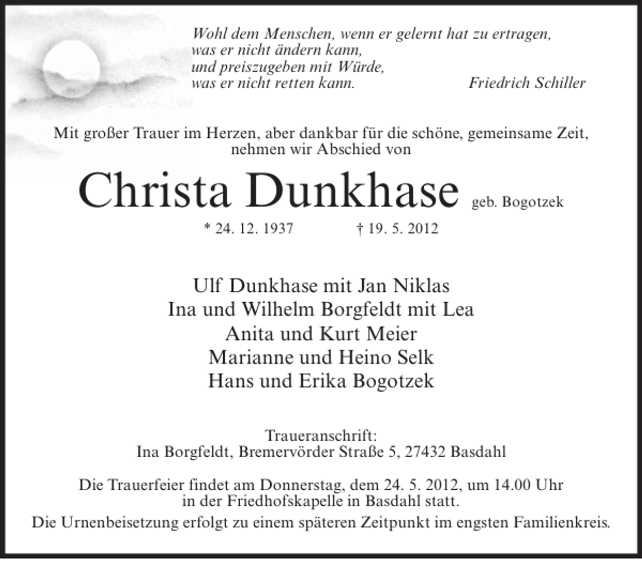 <p>Wohl dem Menschen, wenn er gelernt hat zu ertragen,<br />was er nicht ändern kann,<br />und preiszugeben mit Würde,<br />was er nicht retten kann.<br />Friedrich Schiller<br />Mit großer Trauer im Herzen, aber dankbar für die schöne, gemeinsame Zeit,<br />nehmen wir Abschied von</p><p>Christa Dunkhase<br />* 24. 12. 1937</p><p>geb. Bogotzek</p><p>† 19. 5. 2012</p><p>Ulf Dunkhase mit Jan Niklas<br />Ina und Wilhelm Borgfeldt mit Lea<br />Anita und Kurt Meier<br />Marianne und Heino Selk<br />Hans und Erika Bogotzek<br />Traueranschrift:<br />Ina Borgfeldt, Bremervörder Straße 5, 27432 Basdahl<br />Die Trauerfeier findet am Donnerstag, dem 24. 5. 2012, um 14.00 Uhr<br />in der Friedhofskapelle in Basdahl statt.<br />Die Urnenbeisetzung erfolgt zu einem späteren Zeitpunkt im engsten Familienkreis.</p>