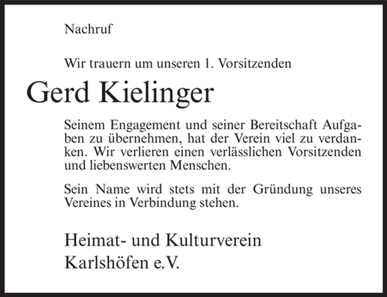 <p>Nachruf<br />Wir trauern um unseren 1. Vorsitzenden</p><p>Gerd Kielinger<br />Seinem Engagement und seiner Bereitschaft Aufgaben zu übernehmen, hat der Verein viel zu verdanken. Wir verlieren einen verlässlichen Vorsitzenden<br />und liebenswerten Menschen.<br />Sein Name wird stets mit der Gründung unseres<br />Vereines in Verbindung stehen.</p><p>Heimat- und Kulturverein<br />Karlshöfen e.V.</p>