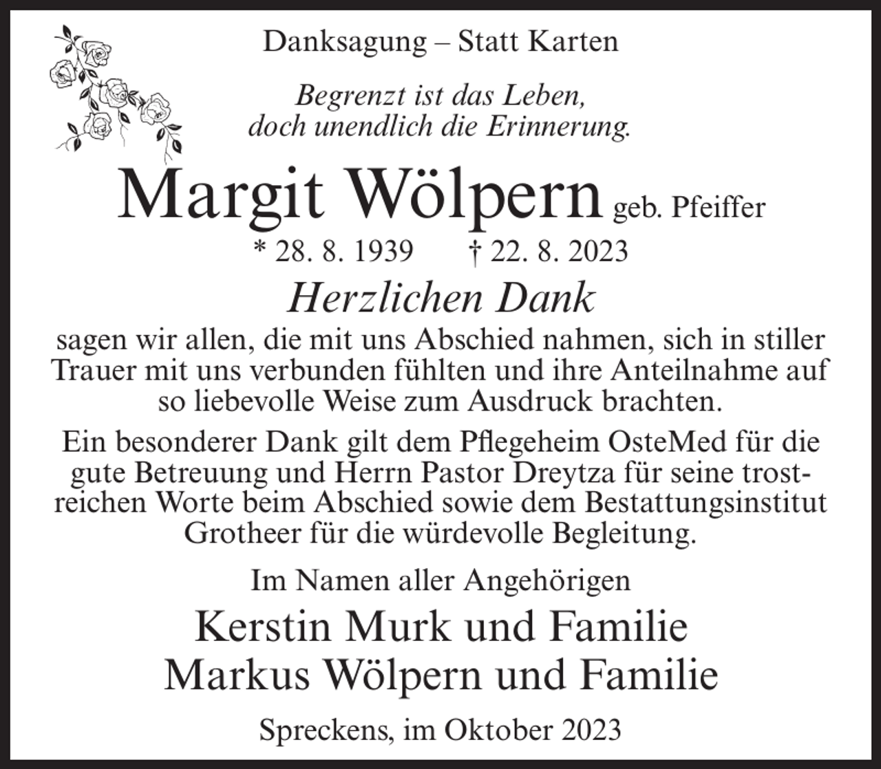 <p>Danksagung – Statt Karten<br />Begrenzt ist das Leben,<br />doch unendlich die Erinnerung.</p><p>Margit Wölpern geb. Pfeiffer<br />* 28. 8. 1939</p><p>† 22. 8. 2023</p><p>Herzlichen Dank</p><p>sagen wir allen, die mit uns Abschied nahmen, sich in stiller<br />Trauer mit uns verbunden fühlten und ihre Anteilnahme auf<br />so liebevolle Weise zum Ausdruck brachten.<br />Ein besonderer Dank gilt dem Pflegeheim OsteMed für die<br />gute Betreuung und Herrn Pastor Dreytza für seine trostreichen Worte beim Abschied sowie dem Bestattungsinstitut<br />Grotheer für die würdevolle Begleitung.<br />Im Namen aller Angehörigen</p><p>Kerstin Murk und Familie<br />Markus Wölpern und Familie<br />Spreckens, im Oktober 2023</p>