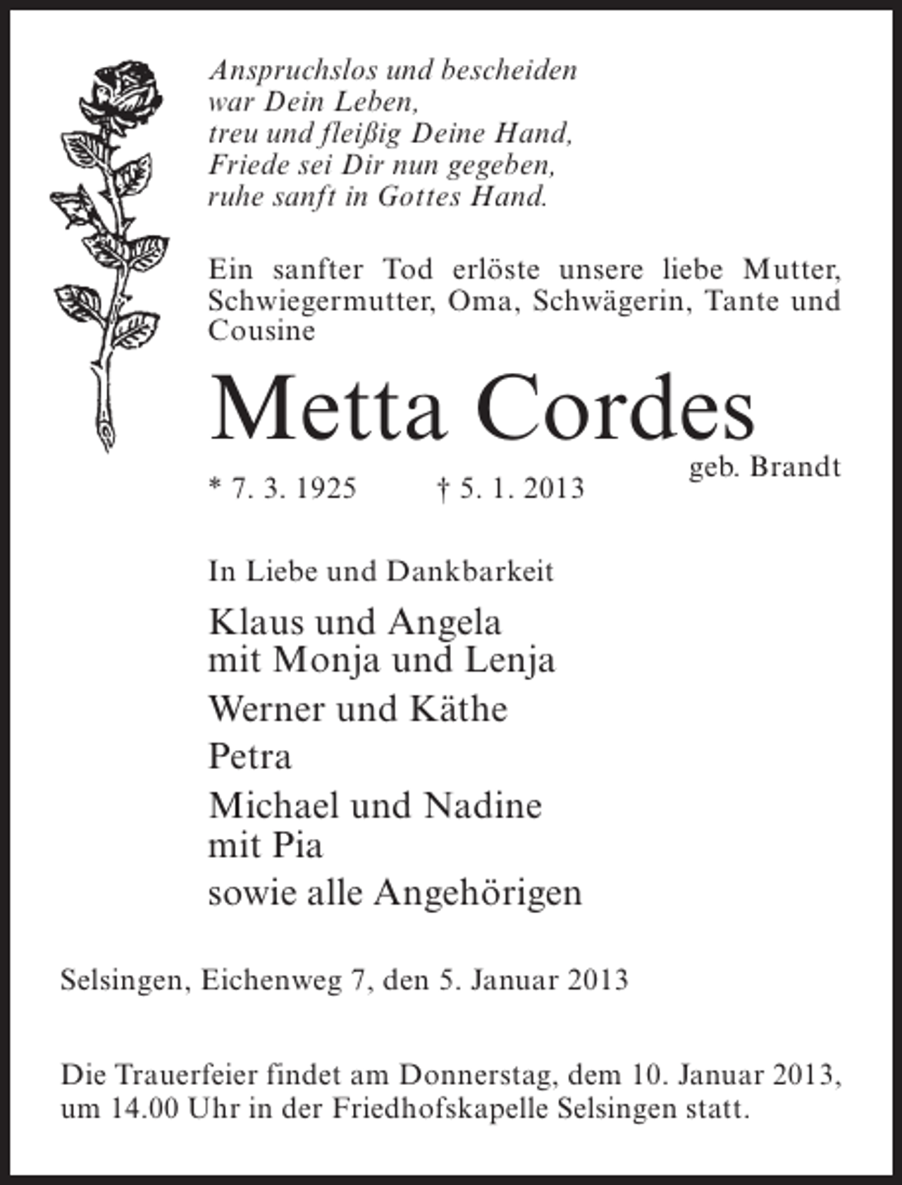 <p>Anspruchslos und bescheiden<br />war Dein Leben,<br />treu und fleißig Deine Hand,<br />Friede sei Dir nun gegeben,<br />ruhe sanft in Gottes Hand.<br />Ein sanfter Tod erlöste unsere liebe Mutter,<br />Schwiegermutter, Oma, Schwägerin, Tante und<br />Cousine</p><p>Metta Cordes<br />* 7. 3. 1925</p><p>† 5. 1. 2013</p><p>geb. Brandt</p><p>In Liebe und Dankbarkeit</p><p>Klaus und Angela<br />mit Monja und Lenja<br />Werner und Käthe<br />Petra<br />Michael und Nadine<br />mit Pia<br />sowie alle Angehörigen<br />Selsingen, Eichenweg 7, den 5. Januar 2013<br />Die Trauerfeier findet am Donnerstag, dem 10. Januar 2013,<br />um 14.00 Uhr in der Friedhofskapelle Selsingen statt.</p>