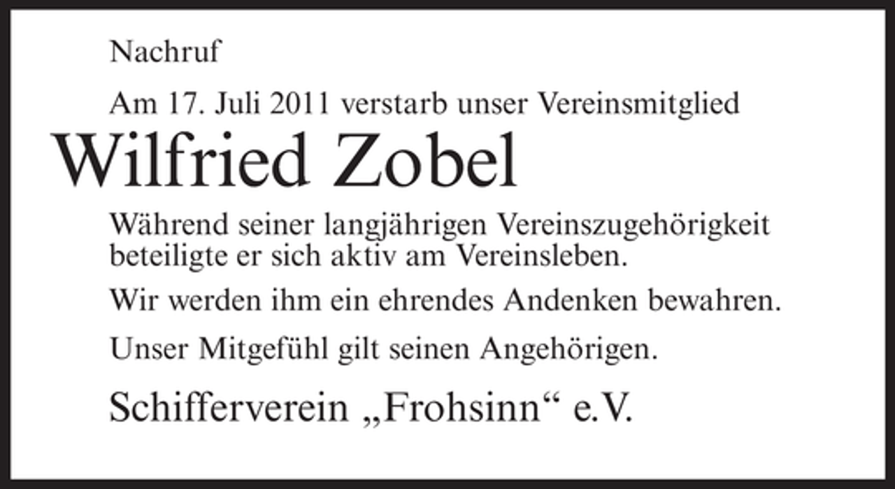 <p>Nachruf<br />Am 17. Juli 2011 verstarb unser Vereinsmitglied</p><p>Wilfried Zobel<br />Während seiner langjährigen Vereinszugehörigkeit<br />beteiligte er sich aktiv am Vereinsleben.<br />Wir werden ihm ein ehrendes Andenken bewahren.<br />Unser Mitgefühl gilt seinen Angehörigen.</p><p>Schifferverein „Frohsinn“ e.V.</p>