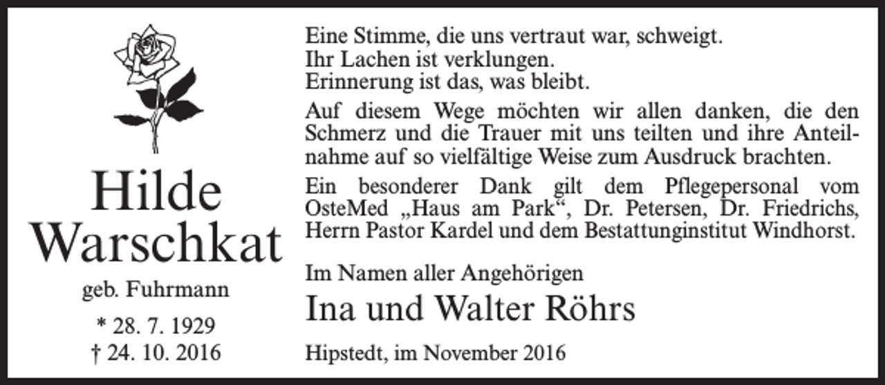 <p>Hilde<br />Warschkat<br />geb. Fuhrmann<br />* 28. 7. 1929<br />† 24. 10. 2016</p><p>Eine Stimme, die uns vertraut war, schweigt.<br />Ihr Lachen ist verklungen.<br />Erinnerung ist das, was bleibt.<br />Auf diesem Wege möchten wir allen danken, die den<br />Schmerz und die Trauer mit uns teilten und ihre Anteilnahme auf so vielfältige Weise zum Ausdruck brachten.<br />Ein besonderer Dank gilt dem Pflegepersonal vom<br />OsteMed „Haus am Park“, Dr. Petersen, Dr. Friedrichs,<br />Herrn Pastor Kardel und dem Bestattunginstitut Windhorst.<br />Im Namen aller Angehörigen</p><p>Ina und Walter Röhrs<br />Hipstedt, im November 2016</p>