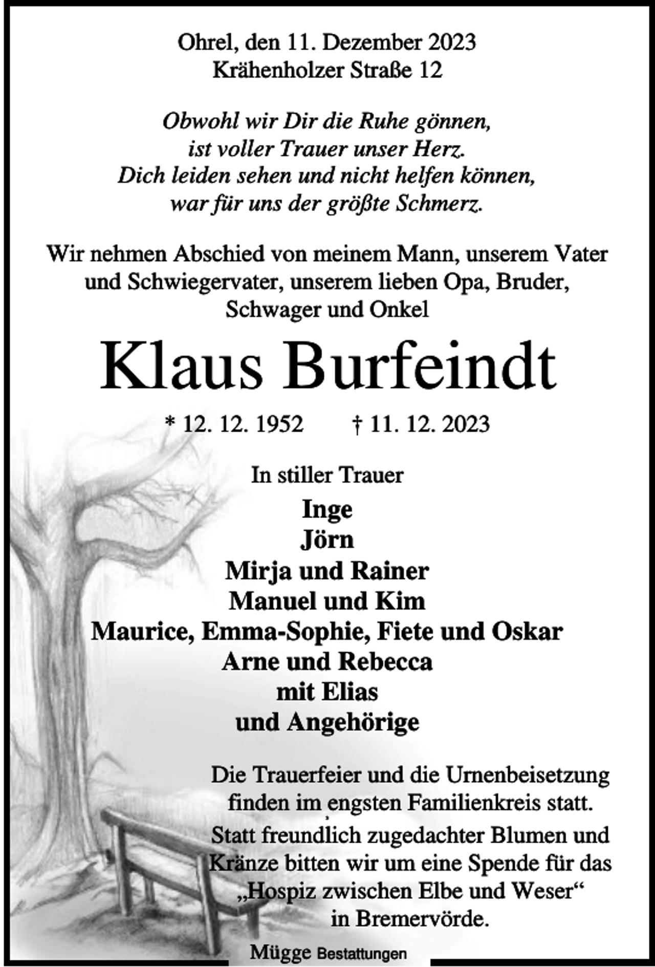 <p>Ohrel, den 11. Dezember 2023<br />Krähenholzer Straße 12<br />Obwohl wir Dir die Ruhe gönnen,<br />ist voller Trauer unser Herz.<br />Dich leiden sehen und nicht helfen können,<br />war für uns der größte Schmerz.<br />Wir nehmen Abschied von meinem Mann, unserem Vater<br />und Schwiegervater, unserem lieben Opa, Bruder,<br />Schwager und Onkel</p><p>Klaus Burfeindt<br />* 12. 12. 1952</p><p>† 11. 12. 2023</p><p>In stiller Trauer</p><p>Inge<br />Jörn<br />Mirja und Rainer<br />Manuel und Kim<br />Maurice, Emma-Sophie, Fiete und Oskar<br />Arne und Rebecca<br />mit Elias<br />und Angehörige<br />Die Trauerfeier und die Urnenbeisetzung<br />finden im engsten Familienkreis statt.<br />Statt freundlich zugedachter Blumen und<br />Kränze bitten wir um eine Spende für das<br />„Hospiz zwischen Elbe und Weser“<br />in Bremervörde.<br />3</p><p>Mügge Bestattungen</p>